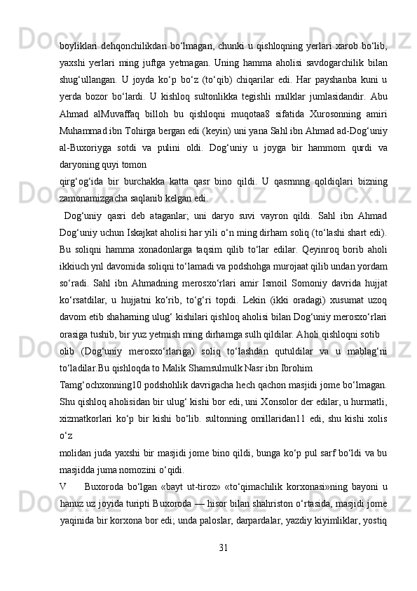 boyliklari   dehqonchilikdan  bo‘lmagan,   chunki   u   qishloqning   yerlari   xarob   bo‘lib,
yaxshi   yerlari   ming   juftga   yetmagan.   Uning   hamma   aholisi   savdogarchilik   bilan
shug‘ullangan.   U   joyda   ko‘p   bo‘z   (to‘qib)   chiqarilar   edi.   Har   payshanba   kuni   u
yerda   bozor   bo‘lardi.   U   kishloq   sultonlikka   tegishli   mulklar   jumlasidandir.   Abu
Ahmad   alMuvaffaq   billoh   bu   qishloqni   muqotaa8   sifatida   Xurosonning   amiri
Muhammad ibn Tohirga bergan edi (keyin) uni yana Sahl ibn Ahmad ad-Dog‘uniy
al-Buxoriyga   sotdi   va   pulini   oldi.   Dog‘uniy   u   joyga   bir   hammom   qurdi   va
daryoning quyi tomon 
qirg‘og‘ida   bir   burchakka   katta   qasr   bino   qildi.   U   qasrnnng   qoldiqlari   bizning
zamonamizgacha saqlanib kelgan edi.      
  Dog‘uniy   qasri   deb   ataganlar;   uni   daryo   suvi   vayron   qildi.   Sahl   ibn   Ahmad
Dog‘uniy uchun Iskajkat aholisi har yili o‘n ming dirham soliq (to‘lashi shart edi).
Bu   soliqni   hamma   xonadonlarga   taqsim   qilib   to‘lar   edilar.   Qeyinroq   borib   aholi
ikkiuch ynl davomida soliqni to‘lamadi va podshohga murojaat qilib undan yordam
so‘radi.   Sahl   ibn   Ahmadning   merosxo‘rlari   amir   Ismoil   Somoniy   davrida   hujjat
ko‘rsatdilar,   u   hujjatni   ko‘rib,   to‘g‘ri   topdi.   Lekin   (ikki   oradagi)   xusumat   uzoq
davom etib shaharning ulug‘ kishilari qishloq aholisi bilan Dog‘uniy merosxo‘rlari
orasiga tushib, bir yuz yetmish ming dirhamga sulh qildilar. Aholi qishloqni sotib 
olib   (Dog‘uniy   merosxo‘rlariga)   soliq   to‘lashdan   qutuldilar   va   u   mablag‘ni
to‘ladilar.Bu qishloqda to Malik Shamsulmulk Nasr ibn Ibrohim 
Tamg‘ochxonning10 podshohlik davrigacha hech qachon masjidi jome bo‘lmagan.
Shu qishloq aholisidan bir ulug‘ kishi bor edi, uni Xonsolor der edilar, u hurmatli,
xizmatkorlari   ko‘p   bir   kishi   bo‘lib.   sultonning   omillaridan11   edi,   shu   kishi   xolis
o‘z 
molidan juda yaxshi bir masjidi jome bino qildi, bunga ko‘p pul sarf bo‘ldi va bu
masjidda juma nomozini o‘qidi.        
V Buxoroda   bo‘lgan   «bayt   ut-tiroz»   «to‘qimachilik   korxonasi»ning   bayoni   u
hanuz uz joyida turipti Buxoroda — hisor bilan shahriston o‘rtasida, masjidi jome
yaqinida bir korxona bor edi; unda paloslar, darpardalar, yazdiy kiyimliklar, yostiq
31  
  