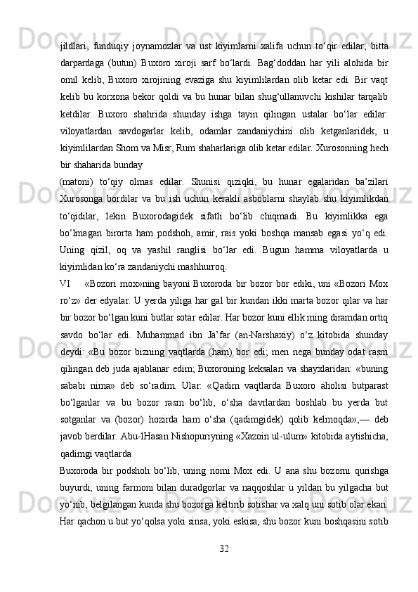 jildlari,   funduqiy   joynamozlar   va   ust   kiyimlarni   xalifa   uchun   to‘qir   edilar;   bitta
darpardaga   (butun)   Buxoro   xiroji   sarf   bo‘lardi.   Bag‘doddan   har   yili   alohida   bir
omil   kelib,   Buxoro   xirojining   evaziga   shu   kiyimlilardan   olib   ketar   edi.   Bir   vaqt
kelib   bu   korxona   bekor   qoldi   va   bu   hunar   bilan   shug‘ullanuvchi   kishilar   tarqalib
ketdilar.   Buxoro   shahrida   shunday   ishga   tayin   qilingan   ustalar   bo‘lar   edilar:
viloyatlardan   savdogarlar   kelib,   odamlar   zandaniychini   olib   ketganlaridek,   u
kiyimlilardan Shom va Misr, Rum shaharlariga olib ketar edilar.  Xurosonning hech
bir shaharida bunday 
(matoni)   to‘qiy   olmas   edilar.   Shunisi   qiziqki,   bu   hunar   egalaridan   ba’zilari
Xurosonga   bordilar   va   bu   ish   uchun   kerakli   asboblarni   shaylab   shu   kiyimlikdan
to‘qidilar,   lekin   Buxorodagidek   sifatli   bo‘lib   chiqmadi.   Bu   kiyimlikka   ega
bo‘lmagan   birorta   ham   podshoh,   amir,   rais   yoki   boshqa   mansab   egasi   yo‘q   edi.
Uning   qizil,   oq   va   yashil   ranglisi   bo‘lar   edi.   Bugun   hamma   viloyatlarda   u
kiyimlidan ko‘ra zandaniychi mashhurroq.         
VI «Bozori   mox»ning  bayoni   Buxoroda  bir  bozor  bor   ediki,  uni   «Bozori   Mox
ro‘z» der edyalar. U yerda yiliga har gal bir kundan ikki marta bozor qilar va har
bir bozor bo‘lgan kuni butlar sotar edilar. Har bozor kuni ellik ming diramdan ortiq
savdo   bo‘lar   edi.   Muhammad   ibn   Ja’far   (an-Narshaxiy)   o‘z   kitobida   shunday
deydi:   «Bu   bozor   bizning   vaqtlarda   (ham)   bor   edi;   men   nega   bunday   odat   rasm
qilingan deb juda ajablanar edim; Buxoroning keksalari va shayxlaridan: «buning
sababi   nima»   deb   so‘radim.   Ular:   «Qadim   vaqtlarda   Buxoro   aholisi   butparast
bo‘lganlar   va   bu   bozor   rasm   bo‘lib,   o‘sha   davrlardan   boshlab   bu   yerda   but
sotganlar   va   (bozor)   hozirda   ham   o‘sha   (qadimgidek)   qolib   kelmoqda»,—   deb
javob berdilar.  Abu-lHasan Nishopuriyning «Xazoin ul-ulum» kitobida aytishicha,
qadimgi vaqtlarda 
Buxoroda   bir   podshoh   bo‘lib,   uning   nomi   Mox   edi.   U   ana   shu   bozorni   qurishga
buyurdi;  uning  farmoni  bilan  duradgorlar  va  naqqoshlar   u  yildan  bu  yilgacha  but
yo‘nib, belgilangan kunda shu bozorga keltirib sotishar va xalq uni sotib olar ekan.
Har qachon u but yo‘qolsa yoki sinsa, yoki eskisa, shu bozor kuni boshqasini sotib
32  
  