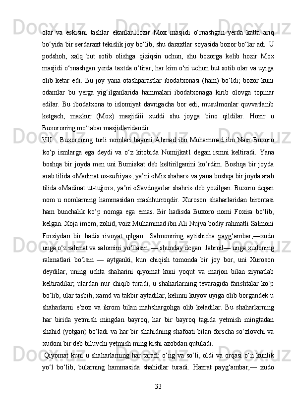 olar   va   eskisini   tashlar   ekanlar.Hozir   Mox   masjidi   o‘rnashgan   yerda   katta   ariq
bo‘yida bir serdaraxt tekislik joy bo‘lib, shu daraxtlar soyasida bozor bo‘lar adi. U
podshoh,   xalq   but   sotib   olishga   qiziqsin   uchun,   shu   bozorga   kelib   hozir   Mox
masjidi o‘rnashgan yerda taxtda o‘tirar, har kim o‘zi uchun but sotib olar va uyiga
olib   ketar   edi.   Bu   joy   yana   otashparastlar   ibodatxonasi   (ham)   bo‘ldi;   bozor   kuni
odamlar   bu   yerga   yig‘ilganlarida   hammalari   ibodatxonaga   kirib   olovga   topinar
edilar.   Bu   ibodatxona   to   islomiyat   davrigacha   bor   edi,   musulmonlar   quvvatlanib
ketgach,   mazkur   (Mox)   masjidiii   xuddi   shu   joyga   bino   qildilar.   Hozir   u
Buxoroning mo‘tabar masjidlaridandir.          
VII Buxoroning   turli   nomlari   bayoni   Ahmad   ibn   Muhammad   ibn   Nasr   Buxoro
ko‘p   ismlarga   ega   deydi   va   o‘z   kitobida   Numijkat1   degan   ismni   keltiradi.   Yana
boshqa   bir   joyda   men  uni   Bumiskat   deb   keltirilganini   ko‘rdim.   Boshqa   bir   joyda
arab tilida «Madinat us-sufriya», ya’ni «Mis shahar» va yana boshqa bir joyda arab
tilida «Madinat ut-tujjor», ya’ni «Savdogarlar shahri» deb yozilgan. Buxoro degan
nom   u   nomlarning   hammasidan   mashhurroqdir.   Xuroson   shaharlaridan   birontasi
ham   bunchalik   ko‘p   nomga   ega   emas.   Bir   hadisda   Buxoro   nomi   Foxira   bo‘lib,
kelgan. Xoja imom, zohid, voiz Muhammad ibn Ali Nujva bodiy rahmatli Salmoni
Forsiydan   bir   hadis   rivoyat   qilgan     Salmonning   aytishicha   payg‘ambar,—xudo
unga o‘z rahmat va salomini yo‘llasin, — shunday degan: Jabroil— unga xudoning
rahmatlari   bo‘lsin   —   aytganki,   kun   chiqish   tomonda   bir   joy   bor,   uni   Xuroson
deydilar,   uning   uchta   shaharini   qiyomat   kuni   yoqut   va   marjon   bilan   ziynatlab
keltiradilar;   ulardan   nur   chiqib   turadi;   u   shaharlarning   tevaragida   farishtalar   ko‘p
bo‘lib, ular tasbih, xamd va takbir aytadilar, kelinni kuyov uyiga olib borgandek u
shaharlarni   e’zoz   va   ikrom   bilan   mahshargohga   olib   keladilar.   Bu   shaharlarning
har   birida   yetmish   mingdan   bayroq,   har   bir   bayroq   tagida   yetmish   mingtadan
shahid (yotgan) bo‘ladi va har bir shahidning shafoati bilan forscha so‘zlovchi va
xudoni bir deb biluvchi yetmish ming kishi azobdan qutuladi.     
  Qiyomat   kuni  u  shaharlarning har  tarafi:  o‘ng va  so‘li, oldi   va orqasi  o‘n kunlik
yo‘l   bo‘lib,   bularning   hammasida   shahidlar   turadi.   Hazrat   payg‘ambar,—   xudo
33  
  