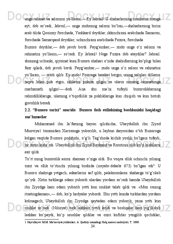 unga rahmat va salomini yo‘llasin,— Ey Jabrail! U shaharlarning nomlarini menga
ayt,   deb   so‘radi;   Jabroil,—   unga   xudoning   salomi   bo‘lsin,—shaharlarning   birini
arab tilida Qosimiy forschada, Yashkard deydilar; ikkinchisini arabchada Samaron,
forschada Samarqand deydilar; uchinchisini arabchada Foxira, forschada 
Buxoro   deydilar,—   deb   javob   berdi.   Payg‘ambar,—   xudo   unga   o‘z   salomi   va
rahmatini   yo‘llasin,—   so‘radi:   Ey   Jabrail!   Nega   Foxira   deb   ataydilar?   Jabrail:
shunnng uchunki, qiyomat kuni Buxoro shahari o‘zida shahidlarning ko‘pligi bilan
faxr   qiladi,   deb   javob   berdi.   Payg‘ambar,—   xudo   unga   o‘z   salom   va   rahmatini
yo‘llasin, — xitob qilib: Ey xudo! Foxiraga barakat bergin, uning xalqlari dillarini
taqvo   bilan   pok   etgin,   ishlarini   pokiza   qilgin   va   ularni   mening   ummatimga
marhamatli   qilgin!—-dedi.   Ana   shu   ma’ni   tufayli   buxoroliklarning
rahmdilliklariga,   ularning   e’tiqodlilik   za   pokliklariga   kun   chiqish   va   kun   botish
guvohlik beradi. 
2.2.   “Buxoro   tarixi”   asarida     Buxoro   fath   etilishining   boshlanishi   haqidagi
ma’lumotlar 
Muhammad   ibn   Ja’farning   bayon   qilishicha,   Ubaydulloh   ibn   Ziyod
Muoviya1   tomonidan   Xurosonga   yuborilib,   u   Jayhun   daryosidan   o‘tib   Buxoroga
kelgan   vaqtida   Buxoro   podshohi,   o‘g‘li   Tag‘shoda   kichik   yoshli   bo‘lgani   tufayli,
bir xotin kishi edi. Ubaydulloh ibn Ziyod Baykand va Romtinni olib ko‘p kishilarni
asir qildi. 
To‘rt   ming   buxorolik   asirni   shaxsan   o‘ziga   oldi.   Bu   voqea   ellik   uchinchi   yilning
oxiri   va   ellik   to‘rtinchi   yilning   boshida   (noyabr-dekabr   673)   bo‘lgan   edi 1
.   U
Buxoro   shahriga   yetgach,   askarlarini   saf   qilib,   palakmonlarni   shaharga   to‘g‘rilab
qo‘ydi. Xotin turklarga  odam  yuborib ulardan yordam  so‘radi  hamda  Ubaydulloh
ibn   Ziyodga   ham   odam   yuborib   yetti   kun   muhlat   talab   qildi   va:   «Men   sening
itoatingdaman»,— deb, ko‘p hadyalar yubordi. Shu yetti kunda turklardan yordam
kelmagach,   Ubaydulloh   ibn   Ziyodga   qaytadan   odam   yuborib,   yana   yetti   kun
muhlat   so‘radi.   (Nihoyat)   turk   lashkari   yetib   keldi   va   boshqalar   ham   yig‘ilishib
lashkar   ko‘paydi;   ko‘p   urushlar   qildilar   va   oxiri   kofirlar   yengilib   qochdilar,
1  Xayrullayev M.M. Ma’naviyat yulduzlari. A. Qodiriy nomidagi Xalq merosi nashriyoti. T. 2000. 
34
