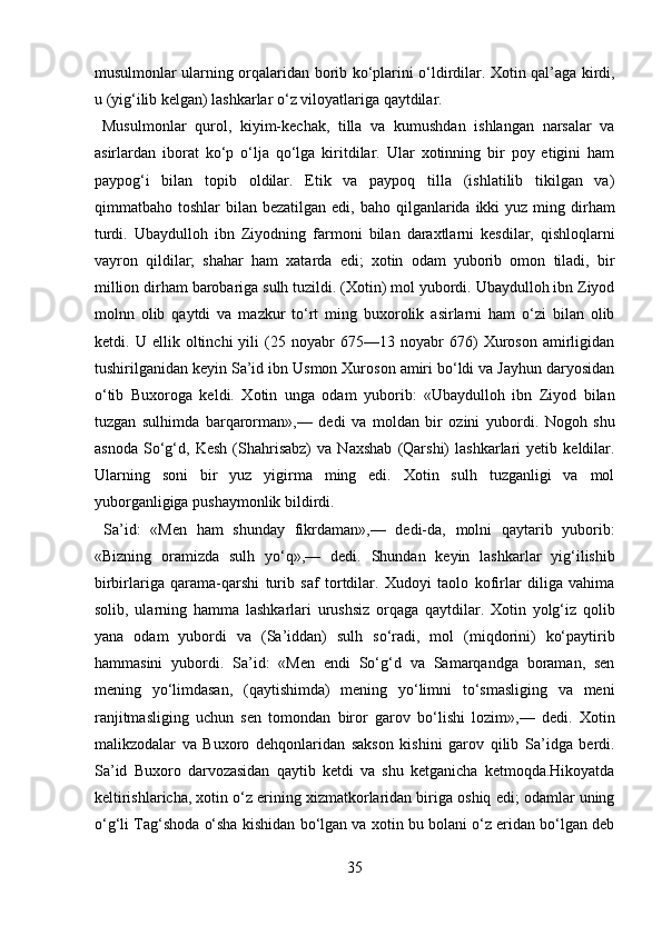 musulmonlar ularning orqalaridan borib ko‘plarini o‘ldirdilar. Xotin qal’aga kirdi,
u (yig‘ilib kelgan) lashkarlar o‘z viloyatlariga qaytdilar.      
  Musulmonlar   qurol,   kiyim-kechak,   tilla   va   kumushdan   ishlangan   narsalar   va
asirlardan   iborat   ko‘p   o‘lja   qo‘lga   kiritdilar.   Ular   xotinning   bir   poy   etigini   ham
paypog‘i   bilan   topib   oldilar.   Etik   va   paypoq   tilla   (ishlatilib   tikilgan   va)
qimmatbaho toshlar   bilan bezatilgan  edi,  baho  qilganlarida  ikki  yuz  ming dirham
turdi.   Ubaydulloh   ibn   Ziyodning   farmoni   bilan   daraxtlarni   kesdilar,   qishloqlarni
vayron   qildilar;   shahar   ham   xatarda   edi;   xotin   odam   yuborib   omon   tiladi,   bir
million dirham barobariga sulh tuzildi. (Xotin) mol yubordi. Ubaydulloh ibn Ziyod
molnn   olib   qaytdi   va   mazkur   to‘rt   ming   buxorolik   asirlarni   ham   o‘zi   bilan   olib
ketdi.   U   ellik   oltinchi   yili   (25   noyabr   675—13   noyabr   676)   Xuroson   amirligidan
tushirilganidan keyin Sa’id ibn Usmon Xuroson amiri bo‘ldi va Jayhun daryosidan
o‘tib   Buxoroga   keldi.   Xotin   unga   odam   yuborib:   «Ubaydulloh   ibn   Ziyod   bilan
tuzgan   sulhimda   barqarorman»,—   dedi   va   moldan   bir   ozini   yubordi.   Nogoh   shu
asnoda   So‘g‘d,   Kesh   (Shahrisabz)   va   Naxshab   (Qarshi)   lashkarlari   yetib   keldilar.
Ularning   soni   bir   yuz   yigirma   ming   edi.   Xotin   sulh   tuzganligi   va   mol
yuborganligiga pushaymonlik bildirdi.            
  Sa’id:   «Men   ham   shunday   fikrdaman»,—   dedi-da,   molni   qaytarib   yuborib:
«Bizning   oramizda   sulh   yo‘q»,—   dedi.   Shundan   keyin   lashkarlar   yig‘ilishib
birbirlariga   qarama-qarshi   turib   saf   tortdilar.   Xudoyi   taolo   kofirlar   diliga   vahima
solib,   ularning   hamma   lashkarlari   urushsiz   orqaga   qaytdilar.   Xotin   yolg‘iz   qolib
yana   odam   yubordi   va   (Sa’iddan)   sulh   so‘radi,   mol   (miqdorini)   ko‘paytirib
hammasini   yubordi.   Sa’id:   «Men   endi   So‘g‘d   va   Samarqandga   boraman,   sen
mening   yo‘limdasan,   (qaytishimda)   mening   yo‘limni   to‘smasliging   va   meni
ranjitmasliging   uchun   sen   tomondan   biror   garov   bo‘lishi   lozim»,—   dedi.   Xotin
malikzodalar   va   Buxoro   dehqonlaridan   sakson   kishini   garov   qilib   Sa’idga   berdi.
Sa’id   Buxoro   darvozasidan   qaytib   ketdi   va   shu   ketganicha   ketmoqda.Hikoyatda
keltirishlaricha, xotin o‘z erining xizmatkorlaridan biriga oshiq edi; odamlar uning
o‘g‘li Tag‘shoda o‘sha kishidan bo‘lgan va xotin bu bolani o‘z eridan bo‘lgan deb
35  
  