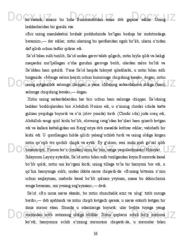 ko‘rsatadi,   ammo   bu   bola   Buxorxudotdan   emas   deb   gapirar   edilar.   Uning
lashkarlaridan bir guruhi esa: 
«Biz   uning   mamlakatini   beshak   podshohzoda   bo‘lgan   boshqa   bir   xudotzodaga
beramiz»,—   der   edilar;   xotin   ularning   bu   qasdlaridan   ogoh   bo‘lib,   ularni   o‘zidan
daf qilish uchun tadbir qidirar edi.          
 Sa’id bilan sulh tuzilib, Sa’id undan garov talab qilgach, xotin hiyla qildi va haligi
maqsadni   mo‘ljallagan   o‘sha   guruhni   garovga   berib,   ulardan   xalos   bo‘ldi   va
Sa’iddan   ham   qutuldi.   Yana   Sa’id   haqida   hikoyat   qiladilarki,   u   xotin   bilan   sulh
tuzganida: «Menga salom berish uchun huzurimga chiqishing kerak», degan; xotin
uning   aytganidek   salomga   chiqqan,   u   yana:   «Mening   sarkardalarim   oldiga   (ham)
salomga chiqishing kerak»,— degan.       
  Xotin   uning   sarkardalaridan   har   biri   uchun   ham   salomga   chiqqan.   Sa’idning
lashkar   boshliqlaridan   biri   Abdulloh   Hozim   edi,   u   o‘zining   chodiri   ichida   katta
gulxan yoqishga buyurdi  va o‘zi  (olov yonida)  turdi. (Chodir  ichi)  juda  issiq edi,
Abdulloh rangi  qizil   kishi   bo‘lib,  olovning  issig‘idan  ko‘zlari   ham  qizarib  ketgan
edi va kallasi kattaligidan uni Bayg‘oriya deb masalda keltirar edilar; vahshatli bir
kishi   edi.   U   qurollangan   holda   qilich   yalang‘ochlab   turdi   va   uning   oldiga   kirgan
xotin   qo‘rqib   tez   qochib   chiqdi   va   aytdi:   Ey   g‘ulom,   seni   xudo   ajab   go‘zal   qilib
bezantiripti, Yomon ko‘z (sendan) uzoq bo‘lsin, senga yaqinlashmasin! Hikoyat: 
Sulaymon Laysiy aytadiki, Sa’id xotin bilan sulh tuzilgandan keyin Buxoroda kasal
bo‘lib   qoldi;   xotin   uni   ko‘rgani   kirdi;   uning   tillaga   to‘la   bir   hamyoni   bor   edi,   u
qo‘lini   hamyonga   solib,   undan   ikkita   narsa   chiqardi-da:   «Buning   bittasini   o‘zim
uchun   saqlayman,   mabodo   kasal   bo‘lib   qolsam   yeyman,   mana   bu   ikkinchisini
senga beraman, uni yesang sog‘ayasan»,— dedi.       
  Sa’id:   «Bu   nima   narsa   ekanki,   bu   xotin   shunchalik   aziz   va   ulug‘   tutib   menga
berdi»,— deb ajablandi va xotin chiqib ketgach qarasa, u narsa eskirib ketgan bir
dona   xurmo   ekan.   Shunda   u   odamlariga   buyurdi:   ular   beshta   tuyaga   yangi
xurmodan   ortib   xotinning   oldiga   eltdilar.   Xotin   qoplarni   ochib   ko‘p   xurmoni
ko‘rdi;   hamyonini   ochib   o‘zining   xurmosini   chiqardi-da,   u   xurmolar   bilan
36  
  