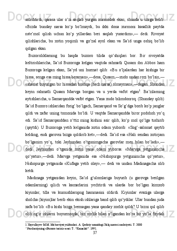 solishtirdi;   qarasa   ular   o‘zi   saqlab   yurgan   xurmodek   ekan;   shunda   u   uzrga   kelib:
«Bizda   bunday   narsa   ko‘p   bo‘lmaydi,   bu   ikki   dona   xurmoni   kasallik   paytda
nste’mol   qilish   uchun   ko‘p   yillardan   beri   saqlab   yurardim»,—   dedi.   Rivoyat
qilishlaricha,   bu   xotin   yoqimli   va   go‘zal   ayol   ekan   va   Sa’id   unga   oshiq   bo‘lib
qolgan ekan.    
  Buxoroliklarning   bu   haqda   buxoro   tilida   qo‘shiqlari   bor.   Bir   rivoyatda
keltirishlaricha,   Sa’id   Buxoroga   kelgan   vaqtida   rahmatli   Qusam   ibn   Abbos   ham
Buxoroga   kelgan   ekan,   Sa’yd   uni   hurmat   qilib:   «Bu   o‘ljalardan   har   kishiga   bir
hissa, senga esa ming hissa beraman»,—desa, Qusam,—xudo undan rozi bo‘lsin,—
«shariat buyurgan bir hissadan boshqa (hech narsa) olmayman»,—degan. Shundan
keyin   rahmatli   Qusam   Marvga   borgan   va   u   yerda   vafot   etgan 1
.   Ba’zilarning
aytishlaricha, u Samarqandda vafot etgan. Yana xudo bilimdonroq. (Shunday qilib)
Sa’id Buxoro ishlaridan forig‘ bo‘lgach, Samarqand va So‘g‘dga borib ko‘p janglar
qildi   va   zafar   uning  tomonida   bo‘ldi.   U  vaqtda   Samarqandda  biror   podshoh   yo‘q
edi.   Sa’id   Samarqanddan   o‘ttiz   ming   kishini   asir   qilib,   ko‘p   mol   qo‘lga   tushirib
(qaytdi).   U   Buxoroga   yetib   kelganida   xotin   odam   yuborib:   «Sog‘-salomat   qaytib
kelding, endi garovni bizga qoldirib ket»,—dedi. Sa’id esa «Hali sendan xotirjam
bo‘lganim   yo‘q,   toki   Jayhundan   o‘tgunimgacha   garovlar   men   bilan   bo‘ladi»,—
dedi.   Jayhundan   o‘tganida   xotin   yana   odam   yuborsa:   «Marvga   yetgunimcha
qo‘yatur»,—dedi.   Marvga   yetganida   esa   «Nishopurga   yetgunimcha   qo‘yatur»,
Nishopurga   yetganida   «Kufaga   yetib   olay»,—   dedi   va   undan   Madinagacha   olib
ketdi.   
  Madinaga   yetganidan   keyin,   Sa’id   g‘ulomlariga   buyurib   (u   garovga   berilgan
odamlarning)   qilich   va   kamarlarini   yechtirdi   va   ularda   bor   bo‘lgan   kimxob
kiyimlar,   tilla   va   kumushlarnpng   hammasini   oldirdi.   Kiyimlar   evaziga   ularga
sholcha (kiyim)lar berib ekin ekish ishlariga band qilib qo‘ydilar. Ular bundan juda
xafa bo‘lib: «Bu kishi bizga bermagan yana qanday xorlik qoldi? U bizni qul qilib
olib  og‘ir   ishlarni   buyurmoqda,  biz  xorlik  bilan  o‘lgandan   ko‘ra  bir   yo‘la  foydali
1  Xayrullayev M.M. Ma’naviyat yulduzlari. A. Qodiriy nomidagi Xalq merosi nashriyoti. T. 2000 
2
 Narshaxiyning «Buxoro tarixi» asari T:. “Kamalak”. 1991. 
37  
  