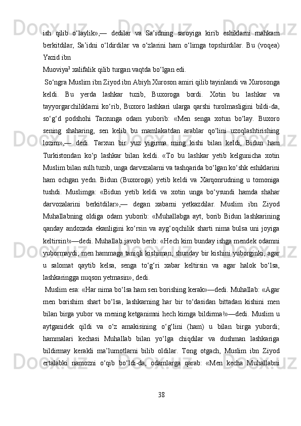 ish   qilib   o‘laylik»,—   dedilar   va   Sa’idning   saroyiga   kirib   eshiklarni   mahkam
berkitdilar,   Sa’idni   o‘ldirdilar   va   o‘zlarini   ham   o‘limga   topshirdilar.   Bu   (voqea)
Yazid ibn 
Muoviya 2
 xalifalik qilib turgan vaqtda bo‘lgan edi.        
 So‘ngra Muslim ibn Ziyod ibn Abiyh Xuroson amiri qilib tayinlandi va Xurosonga
keldi.   Bu   yerda   lashkar   tuzib,   Buxoroga   bordi.   Xotin   bu   lashkar   va
tayyorgarchiliklarni   ko‘rib,   Buxoro   lashkari   ularga   qarshi   turolmasligini   bildi-da,
so‘g‘d   podshohi   Tarxunga   odam   yuborib:   «Men   senga   xotun   bo‘lay.   Buxoro
sening   shaharing,   sen   kelib   bu   mamlakatdan   arablar   qo‘lini   uzoqlashtirishing
lozim»,—   dedi.   Tarxun   bir   yuz   yigirma   ming   kishi   bilan   keldi,   Bidun   ham
Turkistondan   ko‘p   lashkar   bilan   keldi.   «To   bu   lashkar   yetib   kelgunicha   xotin
Muslim bilan sulh tuzib, unga darvszalarni va tashqarida bo‘lgan ko‘shk eshiklarini
ham   ochgan   yedn.   Bidun   (Buxoroga)   yetib   keldi   va   Xarqonrudning   u   tomoniga
tushdi.   Muslimga:   «Bidun   yetib   keldi   va   xotin   unga   bo‘ysundi   hamda   shahar
darvozalarini   berkitdilar»,—   degan   xabarni   yetkazdilar.   Muslim   ibn   Ziyod
Muhallabning   oldiga   odam   yuborib:   «Muhallabga   ayt,   borib   Bidun   lashkarining
qanday   andozada   ekanligini   ko‘rsin   va   ayg‘oqchilik   sharti   nima   bulsa   uni   joyiga
keltirsin!»—dedi. Muhallab javob berib: «Hech kim bunday ishga mendek odamni
yubormaydi; men hammaga taniqli kishiman; shunday bir kishini yuborginki, agar
u   salomat   qaytib   kelsa,   senga   to‘g‘ri   xabar   keltirsin   va   agar   halok   bo‘lsa,
lashkaringga nuqson yetmasin», dedi.  
 Muslim esa: «Har nima bo‘lsa ham sen borishing kerak»—dedi. Muhallab: «Agar
men   borishim   shart   bo‘lsa,   lashkarning   har   bir   to‘dasidan   bittadan   kishini   men
bilan birga yubor  va mening ketganimni  hech kimga bildirma!»—dedi. Muslim  u
aytganidek   qildi   va   o‘z   amakisining   o‘g‘lini   (ham)   u   bilan   birga   yubordi;
hammalari   kechasi   Muhallab   bilan   yo‘lga   chiqdilar   va   dushman   lashkariga
bildirmay   kerakli   ma’lumotlarni   bilib   oldilar.   Tong   otgach,   Muslim   ibn   Ziyod
ertalabki   namozni   o‘qib   bo‘ldi-da,   odamlarga   qarab:   «Men   kecha   Muhallabni
38  
  