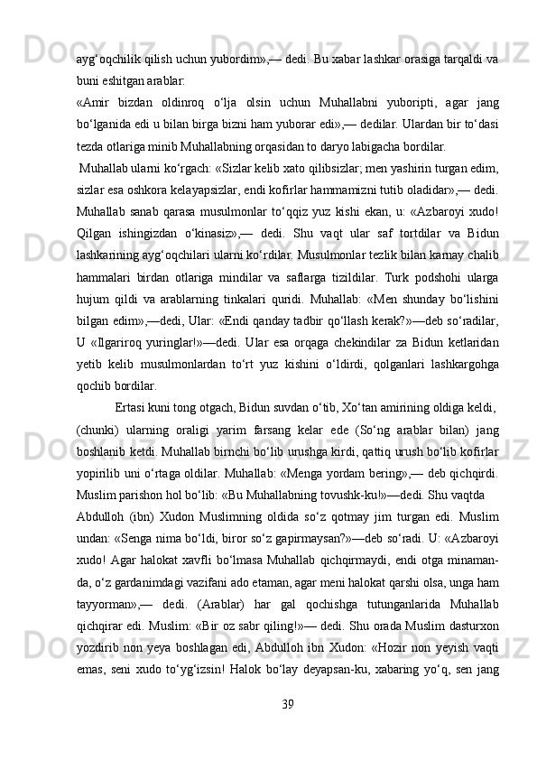 ayg‘oqchilik qilish uchun yubordim»,— dedi. Bu xabar lashkar orasiga tarqaldi va
buni eshitgan arablar: 
«Amir   bizdan   oldinroq   o‘lja   olsin   uchun   Muhallabni   yuboripti,   agar   jang
bo‘lganida edi u bilan birga bizni ham yuborar edi»,— dedilar. Ulardan bir to‘dasi
tezda otlariga minib Muhallabning orqasidan to daryo labigacha bordilar.    
 Muhallab ularni ko‘rgach: «Sizlar kelib xato qilibsizlar; men yashirin turgan edim,
sizlar esa oshkora kelayapsizlar, endi kofirlar hammamizni tutib oladidar»,— dedi.
Muhallab   sanab   qarasa   musulmonlar   to‘qqiz   yuz   kishi   ekan,   u:   «Azbaroyi   xudo!
Qilgan   ishingizdan   o‘kinasiz»,—   dedi.   Shu   vaqt   ular   saf   tortdilar   va   Bidun
lashkarining ayg‘oqchilari ularni ko‘rdilar. Musulmonlar tezlik bilan karnay chalib
hammalari   birdan   otlariga   mindilar   va   saflarga   tizildilar.   Turk   podshohi   ularga
hujum   qildi   va   arablarning   tinkalari   quridi.   Muhallab:   «Men   shunday   bo‘lishini
bilgan edim»,—dedi, Ular: «Endi qanday tadbir qo‘llash kerak?»—deb so‘radilar,
U   «Ilgariroq   yuringlar!»—dedi.   Ular   esa   orqaga   chekindilar   za   Bidun   ketlaridan
yetib   kelib   musulmonlardan   to‘rt   yuz   kishini   o‘ldirdi,   qolganlari   lashkargohga
qochib bordilar.          
  Ertasi kuni tong otgach, Bidun suvdan o‘tib, Xo‘tan amirining oldiga keldi, 
(chunki)   ularning   oraligi   yarim   farsang   kelar   ede   (So‘ng   arablar   bilan)   jang
boshlanib ketdi. Muhallab birnchi bo‘lib urushga kirdi, qattiq urush bo‘lib kofirlar
yopirilib uni o‘rtaga oldilar. Muhallab: «Menga yordam bering»,— deb qichqirdi.
Muslim parishon hol bo‘lib: «Bu Muhallabning tovushk-ku!»—dedi. Shu vaqtda 
Abdulloh   (ibn)   Xudon   Muslimning   oldida   so‘z   qotmay   jim   turgan   edi.   Muslim
undan: «Senga nima bo‘ldi, biror so‘z gapirmaysan?»—deb so‘radi. U: «Azbaroyi
xudo!   Agar   halokat   xavfli   bo‘lmasa   Muhallab   qichqirmaydi,   endi   otga   minaman-
da, o‘z gardanimdagi vazifani ado etaman, agar meni halokat qarshi olsa, unga ham
tayyorman»,—   dedi.   (Arablar)   har   gal   qochishga   tutunganlarida   Muhallab
qichqirar edi. Muslim: «Bir oz sabr qiling!»— dedi. Shu orada Muslim  dasturxon
yozdirib   non   yeya   boshlagan   edi,   Abdulloh   ibn   Xudon:   «Hozir   non   yeyish   vaqti
emas,   seni   xudo   to‘yg‘izsin!   Halok   bo‘lay   deyapsan-ku,   xabaring   yo‘q,   sen   jang
39  
  