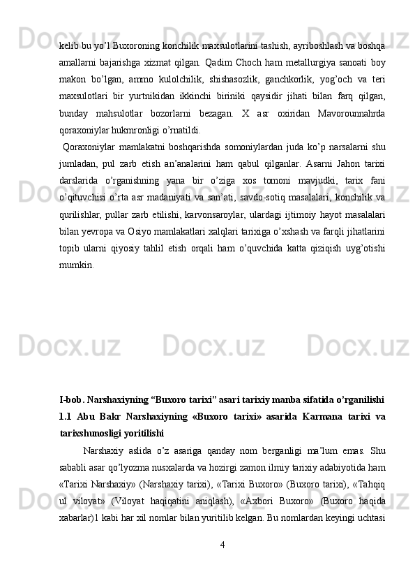 kelib bu yo’l Buxoroning konchilik maxsulotlarini tashish, ayriboshlash va boshqa
amallarni   bajarishga   xizmat   qilgan.   Qadim   Choch   ham   metallurgiya   sanoati   boy
makon   bo’lgan,   ammo   kulolchilik,   shishasozlik,   ganchkorlik,   yog’och   va   teri
maxsulotlari   bir   yurtnikidan   ikkinchi   biriniki   qaysidir   jihati   bilan   farq   qilgan,
bunday   mahsulotlar   bozorlarni   bezagan.   X   asr   oxiridan   Mavorounnahrda
qoraxoniylar hukmronligi o’rnatildi.           
  Qoraxoniylar   mamlakatni   boshqarishda   somoniylardan   juda   ko’p   narsalarni   shu
jumladan,   pul   zarb   etish   an’analarini   ham   qabul   qilganlar.   Asarni   Jahon   tarixi
darslarida   o’rganishning   yana   bir   o’ziga   xos   tomoni   mavjudki,   tarix   fani
o’qituvchisi   o’rta   asr   madaniyati   va   san’ati,   savdo-sotiq   masalalari,   konchilik   va
qurilishlar,   pullar   zarb   etilishi,   karvonsaroylar,   ulardagi   ijtimoiy   hayot   masalalari
bilan yevropa va Osiyo mamlakatlari xalqlari tarixiga o’xshash va farqli jihatlarini
topib   ularni   qiyosiy   tahlil   etish   orqali   ham   o’quvchida   katta   qiziqish   uyg’otishi
mumkin. 
 
 
 
 
 
 
 
I-bob. Narshaxiyning “Buxoro tarixi” asari tarixiy manba sifatida o’rganilishi
1.1   Abu   Bakr   Narshaxiyning   «Buxoro   tarixi»   asarida   Karmana   tarixi   va
tarixshunosligi yoritilishi 
Narshaxiy   aslida   o’z   asariga   qanday   nom   berganligi   ma’lum   emas.   Shu
sababli asar qo’lyozma nusxalarda va hozirgi zamon ilmiy tarixiy adabiyotida ham
«Tarixi   Narshaxiy»   (Narshaxiy   tarixi),   «Tarixi   Buxoro»   (Buxoro   tarixi),   «Tahqiq
ul   viloyat»   (Viloyat   haqiqatini   aniqlash),   «Axbori   Buxoro»   (Buxoro   haqida
xabarlar)1 kabi har xil nomlar bilan yuritilib kelgan. Bu nomlardan keyingi uchtasi
4  
  
