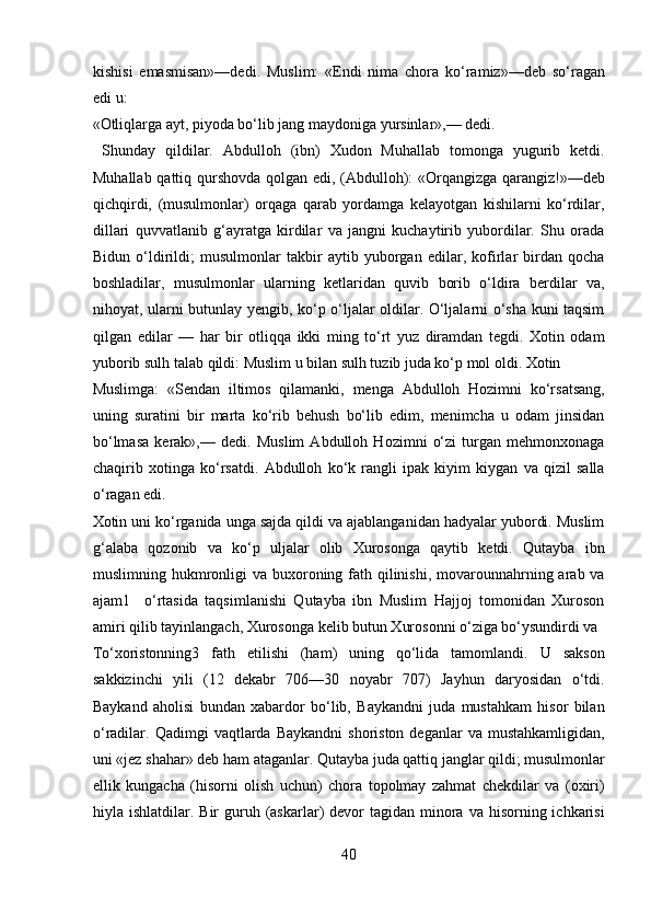 kishisi   emasmisan»—dedi.   Muslim:   «Endi   nima   chora   ko‘ramiz»—deb   so‘ragan
edi u: 
«Otliqlarga ayt, piyoda bo‘lib jang maydoniga yursinlar»,— dedi.    
  Shunday   qildilar.   Abdulloh   (ibn)   Xudon   Muhallab   tomonga   yugurib   ketdi.
Muhallab qattiq qurshovda qolgan edi, (Abdulloh): «Orqangizga qarangiz!»—deb
qichqirdi,   (musulmonlar)   orqaga   qarab   yordamga   kelayotgan   kishilarni   ko‘rdilar,
dillari   quvvatlanib   g‘ayratga   kirdilar   va   jangni   kuchaytirib   yubordilar.   Shu   orada
Bidun   o‘ldirildi;   musulmonlar   takbir   aytib   yuborgan   edilar,   kofirlar   birdan   qocha
boshladilar,   musulmonlar   ularning   ketlaridan   quvib   borib   o‘ldira   berdilar   va,
nihoyat, ularni butunlay yengib, ko‘p o‘ljalar oldilar. O‘ljalarni o‘sha kuni taqsim
qilgan   edilar   —   har   bir   otliqqa   ikki   ming   to‘rt   yuz   diramdan   tegdi.   Xotin   odam
yuborib sulh talab qildi: Muslim u bilan sulh tuzib juda ko‘p mol oldi. Xotin 
Muslimga:   «Sendan   iltimos   qilamanki,   menga   Abdulloh   Hozimni   ko‘rsatsang,
uning   suratini   bir   marta   ko‘rib   behush   bo‘lib   edim,   menimcha   u   odam   jinsidan
bo‘lmasa   kerak»,—   dedi.   Muslim   Abdulloh   Hozimni   o‘zi   turgan   mehmonxonaga
chaqirib   xotinga   ko‘rsatdi.   Abdulloh   ko‘k   rangli   ipak   kiyim   kiygan   va   qizil   salla
o‘ragan edi. 
Xotin uni ko‘rganida unga sajda qildi va ajablanganidan hadyalar yubordi. Muslim
g‘alaba   qozonib   va   ko‘p   uljalar   olib   Xurosonga   qaytib   ketdi.   Qutayba   ibn
muslimning hukmronligi  va buxoroning fath qilinishi,  movarounnahrning arab va
ajam1     o‘rtasida   taqsimlanishi   Qutayba   ibn   Muslim   Hajjoj   tomonidan   Xuroson
amiri qilib tayinlangach, Xurosonga kelib butun Xurosonni o‘ziga bo‘ysundirdi va 
To‘xoristonning3   fath   etilishi   (ham)   uning   qo‘lida   tamomlandi.   U   sakson
sakkizinchi   yili   (12   dekabr   706—30   noyabr   707)   Jayhun   daryosidan   o‘tdi.
Baykand   aholisi   bundan   xabardor   bo‘lib,   Baykandni   juda   mustahkam   hisor   bilan
o‘radilar.  Qadimgi   vaqtlarda   Baykandni  shoriston   deganlar   va  mustahkamligidan,
uni «jez shahar» deb ham ataganlar. Qutayba juda qattiq janglar qildi; musulmonlar
ellik   kungacha   (hisorni   olish   uchun)   chora   topolmay   zahmat   chekdilar   va   (oxiri)
hiyla ishlatdilar.  Bir  guruh (askarlar)  devor  tagidan  minora  va  hisorning ichkarisi
40  
  