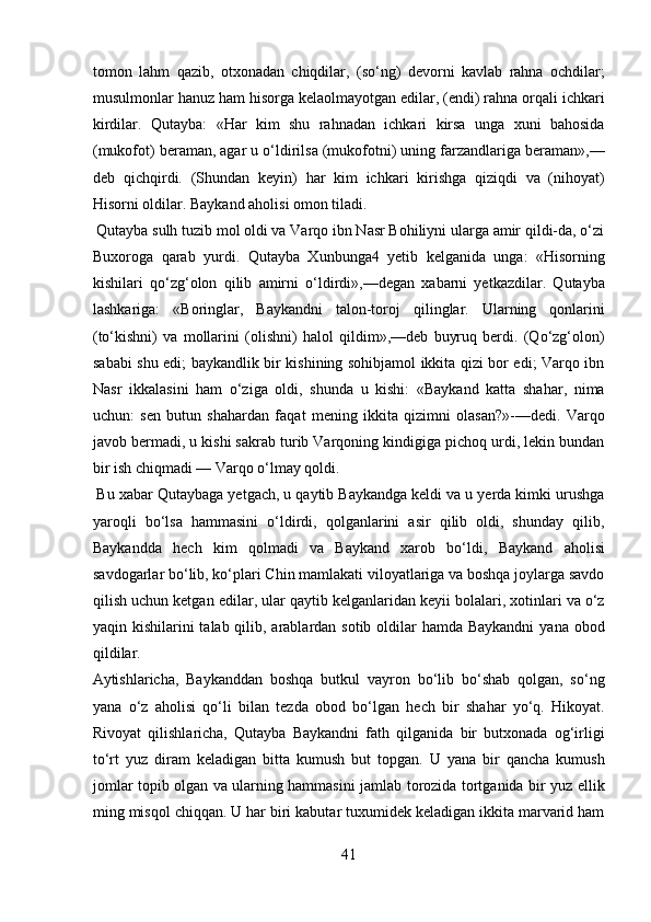 tomon   lahm   qazib,   otxonadan   chiqdilar,   (so‘ng)   devorni   kavlab   rahna   ochdilar;
musulmonlar hanuz ham hisorga kelaolmayotgan edilar, (endi) rahna orqali ichkari
kirdilar.   Qutayba:   «Har   kim   shu   rahnadan   ichkari   kirsa   unga   xuni   bahosida
(mukofot) beraman, agar u o‘ldirilsa (mukofotni) uning farzandlariga beraman»,—
deb   qichqirdi.   (Shundan   keyin)   har   kim   ichkari   kirishga   qiziqdi   va   (nihoyat)
Hisorni oldilar. Baykand aholisi omon tiladi.     
 Qutayba sulh tuzib mol oldi va Varqo ibn Nasr Bohiliyni ularga amir qildi-da, o‘zi
Buxoroga   qarab   yurdi.   Qutayba   Xunbunga4   yetib   kelganida   unga:   «Hisorning
kishilari   qo‘zg‘olon   qilib   amirni   o‘ldirdi»,—degan   xabarni   yetkazdilar.   Qutayba
lashkariga:   «Boringlar,   Baykandni   talon-toroj   qilinglar.   Ularning   qonlarini
(to‘kishni)   va   mollarini   (olishni)   halol   qildim»,—deb   buyruq   berdi.   (Qo‘zg‘olon)
sababi shu edi; baykandlik bir kishining sohibjamol ikkita qizi bor edi; Varqo ibn
Nasr   ikkalasini   ham   o‘ziga   oldi,   shunda   u   kishi:   «Baykand   katta   shahar,   nima
uchun:   sen   butun   shahardan   faqat   mening   ikkita   qizimni   olasan?»-—dedi.   Varqo
javob bermadi, u kishi sakrab turib Varqoning kindigiga pichoq urdi, lekin bundan
bir ish chiqmadi — Varqo o‘lmay qoldi.        
 Bu xabar Qutaybaga yetgach, u qaytib Baykandga keldi va u yerda kimki urushga
yaroqli   bo‘lsa   hammasini   o‘ldirdi,   qolganlarini   asir   qilib   oldi,   shunday   qilib,
Baykandda   hech   kim   qolmadi   va   Baykand   xarob   bo‘ldi,   Baykand   aholisi
savdogarlar bo‘lib, ko‘plari Chin mamlakati viloyatlariga va boshqa joylarga savdo
qilish uchun ketgan edilar, ular qaytib kelganlaridan keyii bolalari, xotinlari va o‘z
yaqin kishilarini  talab qilib, arablardan sotib oldilar  hamda Baykandni  yana obod
qildilar. 
Aytishlaricha,   Baykanddan   boshqa   butkul   vayron   bo‘lib   bo‘shab   qolgan,   so‘ng
yana   o‘z   aholisi   qo‘li   bilan   tezda   obod   bo‘lgan   hech   bir   shahar   yo‘q.   Hikoyat.
Rivoyat   qilishlaricha,   Qutayba   Baykandni   fath   qilganida   bir   butxonada   og‘irligi
to‘rt   yuz   diram   keladigan   bitta   kumush   but   topgan.   U   yana   bir   qancha   kumush
jomlar topib olgan va ularning hammasini jamlab torozida tortganida bir yuz ellik
ming misqol chiqqan. U har biri kabutar tuxumidek keladigan ikkita marvarid ham
41  
  