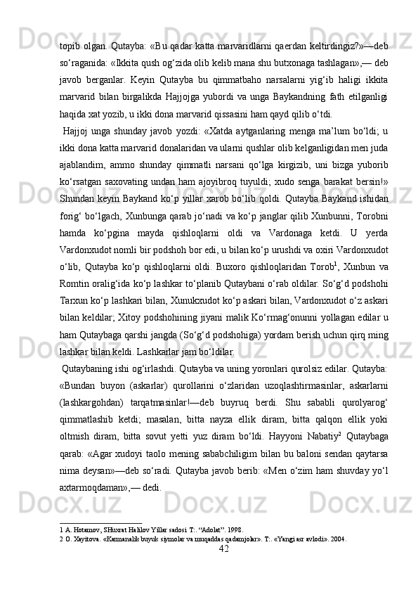 topib olgan. Qutayba:  «Bu qadar  katta marvaridlarni  qaerdan keltirdingiz?»—deb
so‘raganida: «Ikkita qush og‘zida olib kelib mana shu butxonaga tashlagan»,— deb
javob   berganlar.   Keyin   Qutayba   bu   qimmatbaho   narsalarni   yig‘ib   haligi   ikkita
marvarid   bilan   birgalikda   Hajjojga   yubordi   va   unga   Baykandning   fath   etilganligi
haqida xat yozib, u ikki dona marvarid qissasini ham qayd qilib o‘tdi.           
  Hajjoj   unga   shunday   javob   yozdi:   «Xatda   aytganlaring   menga   ma’lum   bo‘ldi;   u
ikki dona katta marvarid donalaridan va ularni qushlar olib kelganligidan men juda
ajablandim,   ammo   shunday   qimmatli   narsani   qo‘lga   kirgizib,   uni   bizga   yuborib
ko‘rsatgan   saxovating   undan   ham   ajoyibroq   tuyuldi;   xudo   senga   barakat   bersin!»
Shundan keyin Baykand ko‘p yillar xarob bo‘lib qoldi. Qutayba Baykand ishidan
forig‘ bo‘lgach, Xunbunga qarab jo‘nadi va ko‘p janglar qilib Xunbunni, Torobni
hamda   ko‘pgina   mayda   qishloqlarni   oldi   va   Vardonaga   ketdi.   U   yerda
Vardonxudot nomli bir podshoh bor edi, u bilan ko‘p urushdi va oxiri Vardonxudot
o‘lib,   Qutayba   ko‘p   qishloqlarni   oldi.   Buxoro   qishloqlaridan   Torob 1
,   Xunbun   va
Romtin oralig‘ida ko‘p lashkar to‘planib Qutaybani o‘rab oldilar. So‘g‘d podshohi
Tarxun ko‘p lashkari bilan, Xunukxudot ko‘p askari bilan, Vardonxudot o‘z askari
bilan keldilar; Xitoy podshohining jiyani malik Ko‘rmag‘onunni yollagan edilar u
ham Qutaybaga qarshi jangda (So‘g‘d podshohiga) yordam berish uchun qirq ming
lashkar bilan keldi. Lashkarlar jam bo‘ldilar.       
 Qutaybaning ishi og‘irlashdi. Qutayba va uning yoronlari qurolsiz edilar. Qutayba:
«Bundan   buyon   (askarlar)   qurollarini   o‘zlaridan   uzoqlashtirmasinlar,   askarlarni
(lashkargohdan)   tarqatmasinlar!—deb   buyruq   berdi.   Shu   sababli   qurolyarog‘
qimmatlashib   ketdi;   masalan,   bitta   nayza   ellik   diram,   bitta   qalqon   ellik   yoki
oltmish   diram,   bitta   sovut   yetti   yuz   diram   bo‘ldi.   Hayyoni   Nabatiy 2
  Qutaybaga
qarab: «Agar  xudoyi  taolo mening sababchiligim  bilan bu baloni sendan qaytarsa
nima deysan»—deb so‘radi. Qutayba javob berib: «Men o‘zim ham shuvday yo‘l
axtarmoqdaman»,— dedi.        
1  A. Hotamov, SHuxrat Halilov Yillar sadosi T:. “Adolat”. 1998. 
2  O. Xayitova. «Karmanalik buyuk siymolar va muqaddas qadamjolar». T:. «Yangi asr avlodi». 2004. 
42  
  