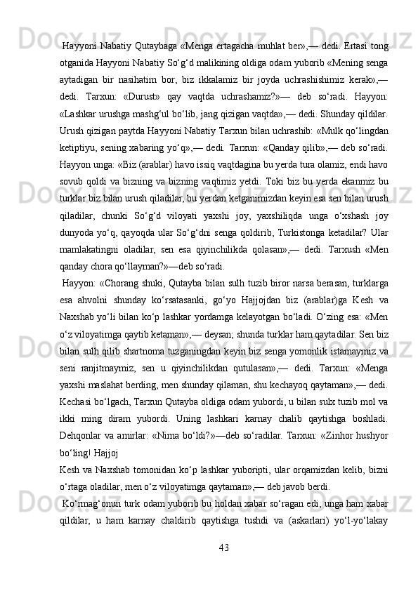   Hayyoni   Nabatiy  Qutaybaga  «Menga  ertagacha  muhlat  ber»,—  dedi. Ertasi  tong
otganida Hayyoni Nabatiy So‘g‘d malikining oldiga odam yuborib «Mening senga
aytadigan   bir   nasihatim   bor,   biz   ikkalamiz   bir   joyda   uchrashishimiz   kerak»,—
dedi.   Tarxun:   «Durust»   qay   vaqtda   uchrashamiz?»—   deb   so‘radi.   Hayyon:
«Lashkar urushga mashg‘ul bo‘lib, jang qizigan vaqtda»,— dedi. Shunday qildilar.
Urush qizigan paytda Hayyoni Nabatiy Tarxun bilan uchrashib: «Mulk qo‘lingdan
ketiptiyu, sening xabaring yo‘q»,— dedi. Tarxun:  «Qanday qilib»,— deb so‘radi.
Hayyon unga: «Biz (arablar) havo issiq vaqtdagina bu yerda tura olamiz, endi havo
sovub  qoldi  va  bizning  va  bizning  vaqtimiz  yetdi.  Toki   biz  bu  yerda  ekanmiz  bu
turklar biz bilan urush qiladilar, bu yerdan ketganimizdan keyin esa sen bilan urush
qiladilar,   chunki   So‘g‘d   viloyati   yaxshi   joy,   yaxshiliqda   unga   o‘xshash   joy
dunyoda  yo‘q,  qayoqda  ular   So‘g‘dni  senga  qoldirib,  Turkistonga  ketadilar?  Ular
mamlakatingni   oladilar,   sen   esa   qiyinchilikda   qolasan»,—   dedi.   Tarxush   «Men
qanday chora qo‘llayman?»—deb so‘radi.         
  Hayyon: «Chorang shuki, Qutayba bilan sulh tuzib biror narsa berasan, turklarga
esa   ahvolni   shunday   ko‘rsatasanki,   go‘yo   Hajjojdan   biz   (arablar)ga   Kesh   va
Naxshab yo‘li bilan ko‘p lashkar yordamga kelayotgan bo‘ladi. O‘zing esa: «Men
o‘z viloyatimga qaytib ketaman»,— deysan; shunda turklar ham qaytadilar. Sen biz
bilan sulh qilib shartnoma tuzganingdan keyin biz senga yomonlik istamaymiz va
seni   ranjitmaymiz,   sen   u   qiyinchilikdan   qutulasan»,—   dedi.   Tarxun:   «Menga
yaxshi maslahat berding, men shunday qilaman, shu kechayoq qaytaman»,— dedi.
Kechasi bo‘lgach, Tarxun Qutayba oldiga odam yubordi, u bilan sulx tuzib mol va
ikki   ming   diram   yubordi.   Uning   lashkari   karnay   chalib   qaytishga   boshladi.
Dehqonlar   va   amirlar:   «Nima   bo‘ldi?»—deb   so‘radilar.   Tarxun:   «Zinhor   hushyor
bo‘ling! Hajjoj 
Kesh  va  Naxshab  tomonidan  ko‘p  lashkar  yuboripti, ular  orqamizdan  kelib, bizni
o‘rtaga oladilar, men o‘z viloyatimga qaytaman»,— deb javob berdi.  
  Ko‘rmag‘onun turk odam yuborib bu holdan xabar so‘ragan edi, unga ham xabar
qildilar,   u   ham   karnay   chaldirib   qaytishga   tushdi   va   (askarlari)   yo‘l-yo‘lakay
43  
  