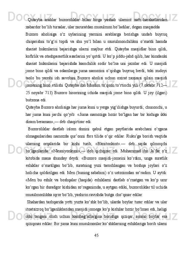   Qutayba   arablar   buxoroliklar   bilan   birga   yashab   ularnint   xatti-harakatlaridan
xabardor bo‘lib tursalar, ular zaruratdan musulmon bo‘ladilar, degan maqsadda 
Buxoro   aholisiga   o‘z   uylarining   yarmini   arablarga   berishga   undab   buyruq
chiqarishni   to‘g‘ri   topdi   va   shu   yo‘l   bilan   u   musulmonchilikni   o‘rnatdi   hamda
shariat   hukmlarini   bajarishga   ularni   majbur   etdi.   Qutayba   masjidlar   bino   qildi,
kofirlik va otashparastlik asarlarini yo‘qotdi. U ko‘p jiddu-jahd qilib, har kimdanki
shariat   hukmlarini   bajarishda   kamchilik   sodir   bo‘lsa   uni   jazolar   edi.   U   masjidi
jome   bino   qildi   va   odamlarga   juma   namozini   o‘qishga   buyruq   berdi,   toki   xudoyi
taolo   bu   yaxshi   ish   savobini   Buxoro   aholisi   uchun   oxirat   zaxirasi   qilsin   masjidi
jomening bino etilishi Qutayba ibn Muslim to‘qson to‘rtinchi yili (7 oktabr 712—
25   noyabr   713)   Buxoro   hisorining   ichida   masjidi   jome   bino   qildi.   U   joy   (ilgari)
butxona edi. 
Qutayba Buxoro aholisiga har juma kuni u yerga yig‘ilishga buyurdi; chunonchi, u
har   juma   kuni   jarchi   qo‘yib:   «Juma   namoziga   hozir   bo‘lgan   har   bir   kishiga   ikki
diram beraman»,— deb chaqirtirar edi.      
  Buxoroliklar   dastlab   islom   dnnini   qabul   etgan   paytlarida   arabchani   o‘rgana
olmaganlaridan namozda  qur’onni   fors  tilida o‘qir   edilar. Ruku’ga  borish  vaqtida
ularning   orqalarida   bir   kishi   turib,   «Bknitonkint».—   deb   sajda   qilmoqchi
bo‘lganlarida:   «Nkuniyonkuni»,—   deb   qichqirar   edi.   Muhammad   ibn   Ja’far   o‘z
kitobida   mana   shunday   deydi:   «Buxoro   masjidi-jomeini   ko‘rdim,   unga   suratlik
eshiklar   o‘rnatilgan   bo‘lib,   suratning   yuzi   taroshlangan   va   boshqa   joylari   o‘z
holicha qoldirilgan edi. Men (buning sababini) o‘z ustozimdan so‘radim. U aytdi:
«Men   bu   eshik   va   boshqalar   (haqida)   eshiklarni   dastlab   o‘rnatgan   va   ko‘p   umr
ko‘rgan bir duradgor kishidan so‘raganimda, u aytgan ediki, buxoroliklar til uchida
musulmonlikka iqror bo‘lib, yashirin ravishda butga cho‘qinar edilar.  
  Shahardan tashqarida yetti  yuzta ko‘shk bo‘lib, ularda boylar  turar edilar  va ular
itoatsizroq bo‘lganliklaridan masjidi jomega ko‘p kishilar hozir bo‘lmas edi, haligi
ikki   tangani   olish   uchun   kambag‘allargina   borishga   qiziqar,   ammo   boylar   esa
qiziqmas edilar. Bir juma kuni musulmonlar ko‘shklarning eshiklariga borib ularni
45  
  