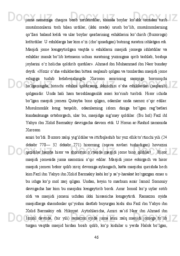 juma   namoziga   chaqira   berib   zeriktirdilar,   shunda   boylar   ko‘shk   tomidan   turib
musulmonlarni   tosh   bilan   urdilar,   (ikki   orada)   urush   bo‘lib,   musulmonlarning
qo‘llari   baland   keldi   va   ular   boylar   qasrlarining   eshiklarini   ko‘chirib   (Buxoroga)
keltirdilar. U eshiklarga har kim o‘zi (cho‘qinadigan) butning suratini ishlatgan edi.
Masjidi   jome   kengaytirilgan   vaqtda   u   eshiklarni   masjidi   jomega   ishlatdilar   va
eshiklar   xunuk   bo‘lib   ketmasin   uchun   suratning   yuzinigina   qirib   tashlab,   boshqa
joylarini  o‘z  holicha  qoldirib  qurdilar».  Ahmad  ibn  Muhammad  ibn  Nasr   bunday
deydi: «Hozir o‘sha eshiklardan bittasi saqlanib qolgan va tomlardan masjidi jome
eshigiga   tushib   kelaberishingda   Xuroson   amirining   saroyiga   bormoqchi
bo‘lganingda,   birinchi   eshikni   qoldirsang,   ikkinchisi   o‘sha   eshiklardan   (saqlanib)
qolganidir.   Unda   hali   ham   taroshlanganlik   asari   ko‘rinib   turibdi.   Hisor   ichida
bo‘lgan   masjidi   jomeni   Qutayba   bino   qilgan,   odamlar   unda   namoz   o‘qir   edilar.
Musulmonlik   keng   tarqalib,   odamlarning   islom   diniga   bo‘lgan   rag‘batlari
kundankunga   ortaborgach,   ular   bu,   masjidga   sig‘may   qoldilar.   (Bu   hol)   Fazl   ibl
Yahyo ibn Xolid Barmakiy davrigacha davom etdi. U Horun ar-Rashid zamonida
Xuroson 
amiri bo‘ldi. Buxoro xalqi yig‘ildilar va ittifoqlashib bir yuz ellik to‘rtinchi yili (24
dekabr   770—   32   dekabr   771)   hisorning   (oqava   suvlari   tushadigan)   hovuzini
qazidilar   hamda   hisor   va   shoriston   o‘rtasida   masjidi   jome   bino   qildilar!         Hisor
masjidi   jomesida   juma   namozini   o‘qir   edilar.   Masjidi   jome   eskirgach   va   hisor
masjidi jomesi bekor qolib xiroj devoniga aylangach, katta masjidni qurishda hech
kim Fazl ibn Yahyo ibn Xolid Barmakiy kabi ko‘p sa’y-harakat ko‘rgazgan emas u
bu   ishga   ko‘p   mol   xarj   qilgan.   Undan,   keyin   to   marhum   amir   Ismoil   Somoniy
davrigacha   har   kim   bu   masjidni   kengaytirib   bordi.   Amir   Ismoil   ko‘p   uylar   sotib
oldi   va   masjidi   jomeni   uchdan   ikki   hissasicha   kengaytirdi.   Ramazon   oyida
masjidlarga shamdonlar  qo‘yishni  dastlab buyurgan kishi shu Fazl  ibn Yahyo ibn
Xolid   Barmakiy   edi.   Hikoyat.   Aytishlaricha,   Amiri   sa’id   Nasr   ibn   Ahmad   ibn
Ismoil   davrida,   (bir   yili)   ramazon   oyida   juma   kuni   xalq   masjidi   jomega   to‘lib
turgan   vaqtda   masjid   birdan   bosib   qolib,   ko‘p   kishilar   u   yerda   Halok   bo‘lgan,
46  
  