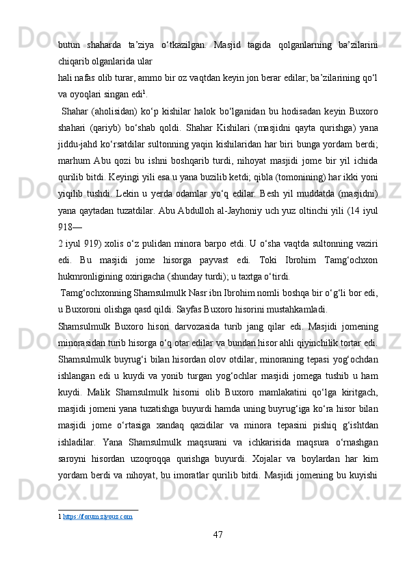 butun   shaharda   ta’ziya   o‘tkazilgan.   Masjid   tagida   qolganlarning   ba’zilarini
chiqarib olganlarida ular 
hali nafas olib turar, ammo bir oz vaqtdan keyin jon berar edilar; ba’zilarining qo‘l
va oyoqlari singan edi 1
.          
  Shahar   (aholisidan)   ko‘p   kishilar   halok   bo‘lganidan   bu   hodisadan   keyin   Buxoro
shahari   (qariyb)   bo‘shab   qoldi.   Shahar   Kishilari   (masjidni   qayta   qurishga)   yana
jiddu-jahd ko‘rsatdilar sultonning yaqin kishilaridan har biri bunga yordam berdi;
marhum   Abu   qozi   bu   ishni   boshqarib   turdi,   nihoyat   masjidi   jome   bir   yil   ichida
qurilib bitdi. Keyingi yili esa u yana buzilib ketdi; qibla (tomonining) har ikki yoni
yiqilib   tushdi.   Lekin   u   yerda   odamlar   yo‘q   edilar.   Besh   yil   muddatda   (masjidni)
yana qaytadan tuzatdilar. Abu Abdulloh al-Jayhoniy uch yuz oltinchi yili (14 iyul
918—
2 iyul 919)  xolis o‘z pulidan minora barpo etdi. U o‘sha vaqtda sultonning vaziri
edi.   Bu   masjidi   jome   hisorga   payvast   edi.   Toki   Ibrohim   Tamg‘ochxon
hukmronligining oxirigacha (shunday turdi); u taxtga o‘tirdi.       
 Tamg‘ochxonning Shamsulmulk Nasr ibn Ibrohim nomli boshqa bir o‘g‘li bor edi,
u Buxoroni olishga qasd qildi. Sayfas Buxoro hisorini mustahkamladi. 
Shamsulmulk   Buxoro   hisori   darvozasida   turib   jang   qilar   edi.   Masjidi   jomening
minorasidan turib hisorga o‘q otar edilar va bundan hisor ahli qiyinchilik tortar edi.
Shamsulmulk buyrug‘i  bilan hisordan olov otdilar, minoraning tepasi  yog‘ochdan
ishlangan   edi   u   kuydi   va   yonib   turgan   yog‘ochlar   masjidi   jomega   tushib   u   ham
kuydi.   Malik   Shamsulmulk   hisorni   olib   Buxoro   mamlakatini   qo‘lga   kiritgach,
masjidi jomeni yana tuzatishga buyurdi hamda uning buyrug‘iga ko‘ra hisor bilan
masjidi   jome   o‘rtasiga   xandaq   qazidilar   va   minora   tepasini   pishiq   g‘ishtdan
ishladilar.   Yana   Shamsulmulk   maqsurani   va   ichkarisida   maqsura   o‘rnashgan
saroyni   hisordan   uzoqroqqa   qurishga   buyurdi.   Xojalar   va   boylardan   har   kim
yordam  berdi  va  nihoyat,  bu  imoratlar  qurilib  bitdi.  Masjidi  jomening  bu  kuyishi
1   https://forum.ziyouz.com  
 
47