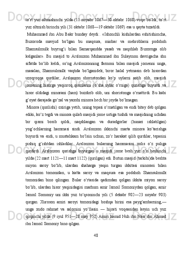 to‘rt   yuz   oltmishinchi   yilda   (11  noyabr   1067—30   oktabr   1068)   voqe   bo‘ldi,   to‘rt
yuz oltmish birinchi yili (31 oktabr 1068—19 oktabr 1069) esa u qayta tuzatildi.   
  Muhammad   ibn   Abu   Bakr   bunday   deydi:.   «Ishonchli   kishilardan   eshitishimcha,
Buxoroda   mavjud   bo‘lgan   bu   maqsura,   minbar   va   mehroblarni   podshoh
Shamsulmulk   buyrug‘i   bilan   Samarqandda   yasab   va   naqshlab   Buxoroga   olib
kelganlar».   Bu   masjid   to   Arslonxon   Muhammad   ibn   Sulaymon   davrigacha   shu
sifatda   bo‘lib   keldi,   so‘ng   Arslonxonning   farmoni   bilan   masjidi   jomenni   unga,
masalan,   Shamsulmulk   vaqtida   bo‘lganidek,   biror   halal   yetmasin   deb   hisordan
uzoqroqqa   qurdilar,   Arslonxon   shornstondan   ko‘p   uylarni   sotib   olib,   masjidi
jomening   hisorga   yaqinroq   qismlarini   (o‘sha   uylar   o‘rniga)   qurishga   buyurdi   va
hisor   oldidagi   minorani   (ham)   buzdirib   olib,   uni   shoristonga   o‘rnattirdi.   Bu   kabi
g‘oyat darajada go‘zal va yaxshi minora hech bir joyda bo‘lmagan.   
 Minora (qurilishi) oxiriga yetib, uning tepasi o‘rnatilgan va endi bitay deb qolgan
ediki, ko‘z tegdi va minora qulab masjidi jome ustiga tushdi va masjidning uchdan
bir   qismi   bosib   qoldi,   naqshlangan   va   duradgorlar   (hunari   ishlatilgan)
yog‘ochlarning   hammasi   sindi.   Arslonxon   ikkinchi   marta   minora   ko‘tarishga
buyurdi  va  endi,   u  mustahkam  bo‘lsin  uchun,  zo‘r   harakat   qilib  qurdilar,  tepasini
pishiq   g‘ishtdan   ishladilar.   Arslonxon   bularning   hammasini   xolis   o‘z   puliga
qurdirdi.   Arslonxon   qurishga   buyurgan   u   masjidi   jome   besh   yuz   o‘n   beshinchi
yilda (22 mart 1121—11 mart 1122) (qurilgan) edi. Butun masjid (tarkibi)da beshta
miyon   saroy   bo‘lib,   ulardan   shaharga   yaqin   turgan   ikkitasi   minorasi   bilan
Arslonxon   tomonidan,   u   katta   saroy   va   maqsura   esa   podshoh   Shamsulmulk
tomonidan   bino   qilingan.   Bular   o‘rtasida   qadimdan   qolgan   ikkita   miyon   saroy
bo‘lib,   ulardan   hisor   yaqinidagisi   marhum   amir   Ismoil   Somoniydan   qolgan;   amir
Ismoil   Somoniy   uni   ikki   yuz   to‘qsoninchi   yili   (5   dekabr   902—23   noyabr   903)
qurgan.   Xuroson   amiri   saroyi   tomonidagi   boshqa   birini   esa   payg‘ambarning,—
unga   xudo   rahmat   va   salomini   yo‘llasin   —   hijrati   voqeasidan   keyin   uch   yuz
qirqinchi yilda (9 iyul 951—28 may 952) Amiri hamid Nuh ibn Nasr ibn Ahmad
ibn Ismoil Somoniy bino qilgan. 
48  
  