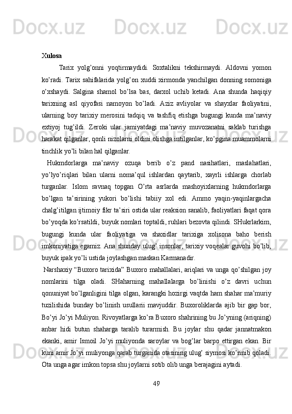  
 
X ulosa 
Tarix   yolg’onni   yoqtirmaydidi.   Soxtalikni   tekshirmaydi.   Aldovni   yomon
ko’radi. Tarix sahifalarida yolg’on xuddi xirmonda yanchilgan donning somoniga
o’xshaydi.   Salgina   shamol   bo’lsa   bas,   darxol   uchib   ketadi.   Ana   shunda   haqiqiy
tarixning   asl   qiyofasi   namoyon   bo’ladi.   Aziz   avliyolar   va   shayxlar   faoliyatini,
ularning   boy   tarixiy   merosini   tadqiq   va   tashfiq   etishga   bugungi   kunda   ma’naviy
extiyoj   tug’ildi.   Zeroki   ular   jamiyatdagi   ma’naviy   muvozanatni   saklab   turishga
harakat qilganlar, qonli nizolarni oldini olishga intilganlar, ko’pgina muammolarni
tinchlik yo’li bilan hal qilganlar.       
  Hukmdorlarga   ma’naviy   ozuqa   berib   o’z   pand   nasihatlari,   maslahatlari,
yo’lyo’riqlari   bilan   ularni   noma’qul   ishlardan   qaytarib,   xayrli   ishlarga   chorlab
turganlar.   Islom   ravnaq   topgan   O’rta   asrlarda   mashoyixlarning   hukmdorlarga
bo’lgan   ta’sirining   yukori   bo’lishi   tabiiy   xol   edi.   Ammo   yaqin-yaqinlargacha
chalg’itilgan ijtimoiy fikr ta’siri ostida ular reaksion sanalib, faoliyatlari faqat qora
bo’yoqda ko’rsatildi, buyuk nomlari toptaldi, ruhlari bezovta qilindi. SHukrlarkim,
bugungi   kunda   ular   faoliyatiga   va   shaxidlar   tarixiga   xolisona   baho   berish
imkoniyatiga egamiz. Ana shunday ulug’ insonlar, tarixiy voqealar guvohi bo’lib,
buyuk ipak yo’li ustida joylashgan maskan Karmanadir.       
  Narshaxiy “Buxoro tarixida” Buxoro mahallalari, ariqlari va unga qo’shilgan joy
nomlarini   tilga   oladi.   SHaharning   mahallalarga   bo’linishi   o’z   davri   uchun
qonuniyat bo’lganligini tilga olgan, karangki hozirgi vaqtda ham shahar ma’muriy
tuzilishida   bunday   bo’linish   usullarii   mavjuddir.   Buxoroliklarda   ajib   bir   gap   bor,
Bo’yi Jo’yi Muliyon. Rivoyatlarga ko’ra Buxoro shahrining bu Jo’yning (ariqning)
anbar   hidi   butun   shaharga   taralib   turarmish.   Bu   joylar   shu   qadar   jannatmakon
ekanki,   amir   Ismoil   Jo’yi   muliyonda   saroylar   va   bog’lar   barpo   ettirgan   ekan.   Bir
kuni amir Jo’yi muliyonga qarab turganida otasining ulug’ siymosi ko’rinib qoladi.
Ota unga agar imkon topsa shu joylarni sotib olib unga berajagini aytadi.  
49  
  