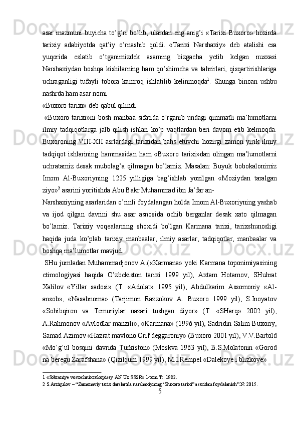 asar  mazmuni  buyicha   to’g’ri  bo’lib,  ulardan  eng   anig’i  «Tarixi  Buxoro»  hozirda
tarixiy   adabiyotda   qat’iy   o’rnashib   qoldi.   «Tarixi   Narshaxiy»   deb   atalishi   esa
yuqorida   eslatib   o’tganimizdek   asarning   bizgacha   yetib   kelgan   nusxasi
Narshaxiydan boshqa  kishilarning ham  qo’shimcha va tahrirlari, qisqartirishlariga
uchraganligi   tufayli   tobora   kamroq   ishlatilib   kelinmoqda 1
.   Shunga   binoan   ushbu
nashrda ham asar nomi 
«Buxoro tarixi» deb qabul qilindi.              
  «Buxoro  tarixi»ni  bosh   manbaa  sifatida  o’rganib   undagi   qimmatli  ma’lumotlarni
ilmiy   tadqiqotlarga   jalb   qilish   ishlari   ko’p   vaqtlardan   beri   davom   etib   kelmoqda.
Buxoroning   VIII-XII   asrlardagi   tarixidan   bahs   etuvchi   hozirgi   zamon   yirik   ilmiy
tadqiqot   ishlarining   hammasidan   ham   «Buxoro   tarixi»dan   olingan   ma’lumotlarni
uchratamiz   desak   mubolag’a   qilmagan   bo’lamiz.   Masalan:   Buyuk   bobokalonimiz
Imom   Al-Buxoriyning   1225   yilligiga   bag’ishlab   yozilgan   «Moziydan   taralgan
ziyo» 2
 asarini yoritishda Abu Bakr Muhammad ibn Ja’far an-
Narshaxiyning asarlaridan o’rinli foydalangan holda Imom Al-Buxoriyning yashab
va   ijod   qilgan   davrini   shu   asar   asnosida   ochib   berganlar   desak   xato   qilmagan
bo’lamiz.   Tarixiy   voqealarning   shoxidi   bo’lgan   Karmana   tarixi,   tarixshunosligi
haqida   juda   ko’plab   tarixiy   manbaalar,   ilmiy   asarlar,   tadqiqotlar,   manbaalar   va
boshqa ma’lumotlar mavjud.         
  SHu jumladan  Muhammadjonov A.(«Karmana» yoki  Karmana toponimiyasining
etimologiyasi   haqida   O’zbekiston   tarixi   1999   yil),   Axtam   Hotamov,   SHuhrat
Xalilov   «Yillar   sadosi»   (T.   «Adolat»   1995   yil),   Abdulkarim   Assomoniy   «Al-
ansob»,   «Nasabnoma»   (Tarjimon   Razzokov   A.   Buxoro   1999   yil),   S.Inoyatov
«Sohibqiron   va   Temuriylar   nazari   tushgan   diyor»   (T.   «SHarq»   2002   yil),
A.Rahmonov «Avlodlar manzili», «Karmana» (1996 yil), Sadridin Salim Buxoriy,
Samad Azimov «Hazrat mavlono Orif deggaroniy» (Buxoro 2001 yil), V.V.Bartold
«Mo’g’ul   bosqini   davrida   Turkiston»   (Moskva   1963   yil),   B.S.Molatonin   «Gorod
na beregu Zarafshana» (Qizilqum 1999 yil), M.I.Rempel «Dalekoye i blizkoye» 
1  «Sobraniye vostochnix rukopisey AN Uz SSSR» 1-tom T:. 1982. 
2  S.Arziqulov – “Zamonaviy tarix darslarida narshaxiyning “Buxoro tarixi” asaridan foydalanish”.N:.2015. 
5  
  