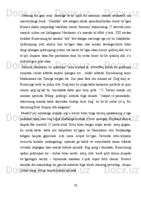 Otasinig   bu   gapi   amir   Ismoilga   ta’sir   qilib   bu   makonni   yanada   yashnatib   uni
mavoliylarga   berdi.   “Dashtak”   deb   atalgan   aslida   qamishzorlardan   iborat   bo’lgan
Buxoro shahri yaqinidagi tekislikni Ismoil Somoniy hukmronligi 27 davrida jome
masjidi   uchun   mo’ljallaganini   Narshaxiy   o’z   asarida   ta’riflab   o’tadi.   XIII   asrdan
boshlab Buxoroning ko’xandizi “ark” deb atalgan mavzega ega joy bu Iskajkatdir.
Qishloqning   yerli   aholisi   boy   bo’lgan   ekan   ular   asosan   savdogarchilik   bilan
shug’ullangan.qishloqning yerlari esa harob bo’lgan ekan.Ayrim qishloq ahli bo’z
to’qib   chiqarar   ekan.Har   payshanba   kuni   bu   yerda   bozor   bo’lib   qishloq   ahli   o’z
tirikchiligini qilar ekan.        
  Tarixchi   Narshaxiy   bu   qishloqni   “Abu   Ahmad   al-   Muvaffaq   billoh   bu   qishloqni
muqotaa   (ulush   sifatida   taqdim   qilingan   yer   -   mulk)   sifatida   Xurosonning   amiri
Muhammad   ibn   Tohirga   bergan   edi.   Uni   yana   Sahl   ibn   Ahmad   ad-   Dog’uniy   al-
Buxoriyga sotdi va pulini oldi. Dog’uniy bu joyga katta hammom qurdirdi va quyi
tomon   qirg’og’ida   bir   burchakda   katta   qasr   bino   qildi.   ”22   Tarixiy   asarda   joy
nomlari   qatorida   SHarg’   qishlog’i   alohida   tilga   olinadi:   “Iskajat   ro’parasidadir,
ikkovining   orasida   katta   daryodan   boshqa   biror   bog’   va   bo’sh   yerlar   yo’q.   Bu
daryoniig Rudi Somjon deb ataganlar”.        
  Muallif  joy nomlariga alohida  urg’u berish  bilan birga  tarixiy maskanning  o’zga
hududlar bilan ham bog’liqlik jihatlariga alohida e’tibor qaratgan. Boykand aholisi
haqida fikr yuritilib. U yerlik aholi Xitoy bilan dengiz orqali savdo- sotiq qilgani,
bu   yerda   katta-   katta   suv   halqoblari   bo’lgani   va   Haromkom   suvi   Boykandga
kelgani   haqida   gapiriladi.   Asli   nomi   Arqud   bo’lgan   Tavoisda   zebu-ziynatni
sevuvchi   kishilar   yashaganligi,   uylarida   go’zallik   va   osoyishtalik   ramzi   sifatida
tovuslar   saqlagani   ham   asarda   hikoya   qilinadi.   Eng   qizig’i   shundaki,   Buxoroning
qadim   qishloqlari   bir  –  birlari  bilan  savdo-   sotiq,  oldi-  berdi   qilib  doimo  aloqada
bo’lganligini   tarixiy   –   toponimik   manbani   o’qish   orqali   bilib   olamiz.   Buxoro
tarixida shu manzildagi bir qancha anhorlar tilga olinib ularning sersuvligi, chuqur
yohud keng- torligi haqida hikoya qilinadi.        
50