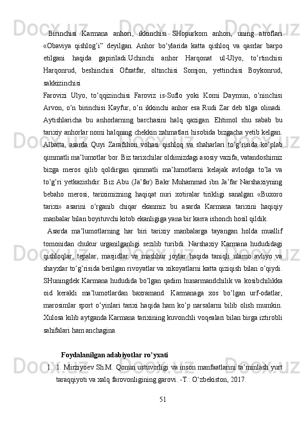   Birinchisi   Karmana   anhori,   ikkinchisi   SHopurkom   anhori,   uning   atroflari
«Obaviya   qishlog’i”   deyilgan.   Anhor   bo’ylarida   katta   qishloq   va   qasrlar   barpo
etilgani   haqida   gapiriladi.Uchinchi   anhor   Harqonat   ul-Ulyo,   to’rtinchisi
Harqonrud,   beshinchisi   Ofxatfar,   oltinchisi   Somjon,   yettinchisi   Boykonrud,
sakkizinchisi 
Farovizi   Ulyo,   to’qqizinchisi   Faroviz   is-Suflo   yoki   Komi   Daymun,   o’ninchisi
Arvon,   o’n   birinchisi   Kayfur,   o’n   ikkinchi   anhor   esa   Rudi   Zar   deb   tilga   olinadi.
Aytishlaricha   bu   anhorlarning   barchasini   halq   qazigan.   Ehtimol   shu   sabab   bu
tarixiy anhorlar nomi halqning chekkin zahmatlari hisobida bizgacha yetib kelgan.
Albatta,   asarda   Quyi   Zarafshon   vohasi   qishloq   va   shaharlari   to’g’risida   ko’plab
qimmatli ma’lumotlar bor. Biz tarixchilar oldimizdagi asosiy vazifa, vatandoshimiz
bizga   meros   qilib   qoldirgan   qimmatli   ma’lumotlarni   kelajak   avlodga   to’la   va
to’g’ri   yetkazishdir.   Biz   Abu   (Ja’far)   Bakr   Muhammad   ibn   Ja’far   Narshaxiyning
bebaho   merosi,   tariximizning   haqiqat   nuri   xotiralar   tirikligi   sanalgan   «Buxoro
tarixi»   asarini   o’rganib   chiqar   ekanmiz   bu   asarda   Karmana   tarixini   haqiqiy
manbalar bilan boyituvchi kitob ekanligiga yana bir karra ishonch hosil qildik.   
  Asarda   ma’lumotlarning   har   biri   tarixiy   manbalarga   tayangan   holda   muallif
tomonidan   chukur   urganilganligi   sezilib   turibdi.   Narshaxiy   Karmana   hududidagi
qishloqlar,   tepalar,   masjidlar   va   mashhur   joylar   haqida   taniqli   ulamo   avliyo   va
shayxlar to’g’risida berilgan rivoyatlar va xikoyatlarni katta qiziqish bilan o’qiydi.
SHuningdek Karmana hududida bo’lgan qadim hunarmandchilik va kosibchilikka
oid   kerakli   ma’lumotlardan   baxramand.   Karmanaga   xos   bo’lgan   urf-odatlar,
marosimlar   sport   o’yinlari   tarixi   haqida   ham   ko’p   narsalarni   bilib   olish   mumkin.
Xulosa kilib aytganda Karmana tarixining kuvonchli voqealari bilan birga iztirobli
sahifalari ham anchagina.  
 
Foydalanilgan adabiyotlar ro’yxati 
1. 1. Mirziyoev Sh.M. Qonun ustuvorligi va inson manfaatlarini ta’minlash yurt
taraqqiyoti va xalq farovonligining garovi. -T.: O‘zbekiston, 2017.   
51  
  