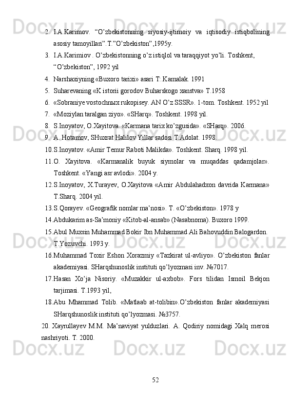 2. I.A.Karimov.   “O’zbekistonning   siyosiy-ijtimoiy   va   iqtisodiy   istiqbolining
asosiy tamoyillari”.T.”O’zbekiston”,1995y.  
3. I.A.Karimiov . O’zbekistonning o’z istiqlol va taraqqiyot yo’li. Toshkent, 
“O’zbekiston”, 1992 yil 
4. Narshaxiyning «Buxoro tarixi» asari T:.Kamalak. 1991 
5. Suharevaning «K istorii gorodov Buharskogo xanstva» T.1958  
6. «Sobraniye vostochn ы x rukopisey. AN O’z SSSR».  1-tom. Toshkent. 1952 yil
7. «Moziylan taralgan ziyo». «SHarq». Toshkent.  1998 yil.  
8. S.Inoyatov, O.Xayitova. «Karmana tarix ko’zgusida».  «SHarq». 2006.  
9. A. Hotamov, SHuxrat Halilov Yillar sadosi T.Adolat. 1998. 
10. S.Inoyatov. «Amir Temur Raboti Malikda».  Toshkent. Sharq. 1998 yil. 
11. O.   Xayitova.   «Karmanalik   buyuk   siymolar   va   muqaddas   qadamjolar».
Toshkent. «Yangi asr avlodi». 2004 y.  
12. S.Inoyatov,   X.Turayev,   O.Xayitova   «Amir   Abdulahadxon  davrida   Karmana»
T.Sharq. 2004 yil.  
13. S.Qorayev. «Geografik nomlar ma’nosi».  T. «O’zbekiston». 1978 y 
14. Abdukarim as-Sa’moniy «Kitob-al-ansab» (Nasabnoma).  Buxoro 1999. 
15. Abul Muxsin Muhammad Bokir Ibn Muhammad Ali Bahovuddin Balogardon.
T.Yozuvchi. 1993 y.  
16. Muhammad   Toxir   Eshon   Xorazmiy   «Tazkirat   ul-avliyo».   O’zbekiston   fanlar
akademiyasi. SHarqshunoslik instituti qo’lyozmasi inv.  №7017.  
17. Hasan   Xo’ja   Nisoriy.   «Muzakkir   ul-axbob».   Fors   tilidan   Ismoil   Bekjon
tarjimasi.  T.1993 yil,  
18. Abu   Mhammad   Tolib.   «Matlaab   at-tolibin».O’zbekiston   fanlar   akademiyasi
SHarqshunoslik instituti qo’lyozmasi.  №3757. 
20.   Xayrullayev   M.M.   Ma’naviyat   yulduzlari.   A.   Qodiriy   nomidagi   Xalq   merosi
nashriyoti.  T. 2000.  
52  
  