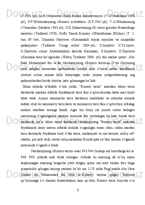 (T.1991 yil), ye.R.Nekrasova «Xazii Buxari obmestveniye» (V O’zbekistane 1998
yil),   P.P.SHubinskiyning   «Buxoro   ocherklari»   (S.P.1962-yil),   V.A.SHmikinning
«Varaxsha» (Moskva 1963 yil), O.K.Suharevaning «K istorii gorodov Buxarskogo
xanstva»   (Tashkent-1958),   Hofiz   Tanish   Buxoriy   «SHarafnomai   SHohiy»   (T.   2-
tom   69   bet),   Olmaxon   Hayitova   «Karmanalik   buyuk   siymolar   va   muqaddas
qadamjolar»   (Toshkent   YAngi   avlod   2004-yil),   S.Inoyatov   X.To’rayev,
O.Xayitova   «Amir   Abdulahadxon   davrida   Karmana»,   S.Inoyatov,   O.Xayitova
«Karmana   tarix   ko’zgusida»   (SHarq   Toshkent   2006-   yil)   shu   asarlar   qatori:   Abu
Bakr   Muhammad   Ibn   Ja’far   Narshaxiyning   «Buxoro   tarixi»ni   O’rta   Osiyoning
yerli   xalqlari   tomonidan   qachonlardir   yozilib   endi   o’tmish   asrlar   sahifalarini
yoritish   uchun   xizmat   kilib   kelayotgan   nodir   yozma   yodgorliklarning   eng
qadimiylaridan biridir deyilsa, xato qilinmagan bo’ladi.        
  Shuni   alohida   ta’kidlab   o’tish   joizki,   “Buxoro   tarixi”   asaridan   Jahon   tarixi
darslarida   manbaa   sifatida   foydalanish   tarix   fani   o’qituvchisidan   katta   mas’uliyat
talab   etadi.   Ammo   zamonaviy   tarix   darslarini   manbbalar   va   ashyolar   asosida
tashkil etish bu zamonaviy tarix darsi va zamonaviy tarix fani o’qituvchisi oldidagi
muhim   vazifalar   sirasiga   kiradi.   Agar   biz   ilmiy   ish   yozish   uchun   tanlagan
mavzuning   o’rganilganlik   darajasi   xususida   fikr   yuritadigan   bo’lsak,   bunda   tarix
darslarida,   ya’ni   Jahon   tarixi   darslarida   Narshaxiyning   “Buxoro   tarixi”   asaridan
foydalanish   ilmiy   mavzu   sifatida   alohida   o’rganilgan   emas,   lekin,   ushbu   asardan
tarix darslarida foydalana turib o’lka tarixi, madaniyati va ma’naviyat, milliy urf-
odatlar, pul zarb etish, savdo-sotiq masalalari Buyuk ipak yo’llari tarixini o’rganish
jarayonida o’rganib o’tiladi.           
  Narshaxiyning «Buxoro tarixi» asari 943-944 (boshqa ma’lumotlarga ko’ra 
948-   949)   yillarda   arab   tilida   yozilgan.   Afsuski   bu   asarning   ilk   to’liq   matni
saqlanmagan   asarning   bizgacha   yetib   kelgan   qismi   esa   arab   tilidan   fors   tiliga
qisqartirilib   qilingan   tarjima   varianti   bo’lib   uni   1128   yilda   Farg’onalik   Abu   Nasr
Ahmad   ibn   Muhammad   ibn   Nasr   al-Kubaviy   tarjima   qilgan.   Tarjimon
qo’lyozmaga   o’z   shaxsiy   kuzatishlarini   ham   qo’shib,   Buxoro   tarixi   buyicha   o’zi
6  
  