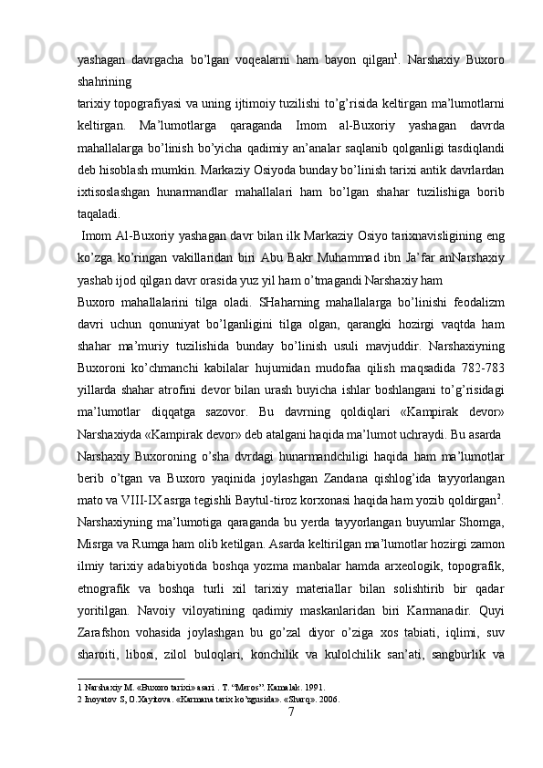 yashagan   davrgacha   bo’lgan   voqealarni   ham   bayon   qilgan 1
.   Narshaxiy   Buxoro
shahrining 
tarixiy topografiyasi va uning ijtimoiy tuzilishi to’g’risida keltirgan ma’lumotlarni
keltirgan.   Ma’lumotlarga   qaraganda   Imom   al-Buxoriy   yashagan   davrda
mahallalarga bo’linish  bo’yicha  qadimiy an’analar  saqlanib  qolganligi  tasdiqlandi
deb hisoblash mumkin. Markaziy Osiyoda bunday bo’linish tarixi antik davrlardan
ixtisoslashgan   hunarmandlar   mahallalari   ham   bo’lgan   shahar   tuzilishiga   borib
taqaladi.            
  Imom Al-Buxoriy yashagan davr bilan ilk Markaziy Osiyo tarixnavisligining eng
ko’zga   ko’ringan   vakillaridan   biri   Abu   Bakr   Muhammad   ibn   Ja’far   anNarshaxiy
yashab ijod qilgan davr orasida yuz yil ham o’tmagandi Narshaxiy ham 
Buxoro   mahallalarini   tilga   oladi.   SHaharning   mahallalarga   bo’linishi   feodalizm
davri   uchun   qonuniyat   bo’lganligini   tilga   olgan,   qarangki   hozirgi   vaqtda   ham
shahar   ma’muriy   tuzilishida   bunday   bo’linish   usuli   mavjuddir.   Narshaxiyning
Buxoroni   ko’chmanchi   kabilalar   hujumidan   mudofaa   qilish   maqsadida   782-783
yillarda  shahar   atrofini   devor   bilan  urash   buyicha  ishlar  boshlangani   to’g’risidagi
ma’lumotlar   diqqatga   sazovor.   Bu   davrning   qoldiqlari   «Kampirak   devor»
Narshaxiyda «Kampirak devor» deb atalgani haqida ma’lumot uchraydi. Bu asarda
Narshaxiy   Buxoroning   o’sha   dvrdagi   hunarmandchiligi   haqida   ham   ma’lumotlar
berib   o’tgan   va   Buxoro   yaqinida   joylashgan   Zandana   qishlog’ida   tayyorlangan
mato va VIII-IX asrga tegishli Baytul-tiroz korxonasi haqida ham yozib qoldirgan 2
.
Narshaxiyning   ma’lumotiga   qaraganda   bu   yerda   tayyorlangan   buyumlar   Shomga,
Misrga va Rumga ham olib ketilgan.   Asarda keltirilgan ma’lumotlar hozirgi zamon
ilmiy   tarixiy   adabiyotida   boshqa   yozma   manbalar   hamda   arxeologik,   topografik,
etnografik   va   boshqa   turli   xil   tarixiy   materiallar   bilan   solishtirib   bir   qadar
yoritilgan.   Navoiy   viloyatining   qadimiy   maskanlaridan   biri   Karmanadir.   Quyi
Zarafshon   vohasida   joylashgan   bu   go’zal   diyor   o’ziga   xos   tabiati,   iqlimi,   suv
sharoiti,   libosi,   zilol   buloqlari,   konchilik   va   kulolchilik   san’ati,   sangburlik   va
1  Narshaxiy M. «Buxoro tarixi» asari . T. “Meros”. Kamalak. 1991. 
2  Inoyatov S, O.Xayitova. «Karmana tarix ko’zgusida». «Sharq». 2006. 
7  
  