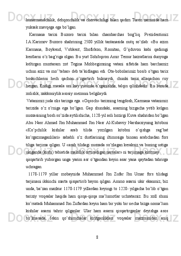 hunarmandchilik, dehqonchilik va chorvachiligi bilan qadim Turon zaminida ham
yuksak mavqega ega bo’lgan.           
  Karmana   tarixi   Buxoro   tarixi   bilan   chambarchas   bog’liq.   Prezidentimiz
I.A.Karimov   Buxoro   shahrining   2500   yillik   tantanasida   nutq   so’zlab:   «Bu   azim
Karmana,   Boykend,   Vobkent,   Shofirkon,   Romitan,   G’ijduvon   kabi   qadimgi
kentlarni o’z bag’riga olgan. Bu yurt Sohibqiron Amir Temur hazratlarini dunyoga
keltirgan   muxtaram   zot   Tegina   Mohbegimning   vatani   sifatida   ham   barchamiz
uchun aziz va mo’’tabar» deb ta’kidlagan edi. Ota-bobolarimiz bosib o’tgan tarix
boskichlarini   hech   qachon   o’zgartirib   bulmaydi,   chunki   tarix   allaqachon   ruy
bergan. Endigi  masala  uni   kay yusinda   o’rganishda,  talqin qilishdadir.  Bu  borada
xolislik, xakkoniylik asosiy mezonni belgilaydi.        
 Vatanimiz juda olis tarixga ega. «Oqsoch» tarixning tengdosh, Karmana vatanimiz
tarixida   o’z   o’rniga   ega   bo’lgan.   Gap   shundaki,   asarning   bizgacha   yetib   kelgan
nusxasining bosh so’zida aytilishicha, 1128-yil asli hozirgi Kuva shahridan bo’lgan
Abu   Nasr   Ahmad   Ibn   Muhammad   Ibn   Nasr   Al-Kubaviy   Narshaxiyning   kitobini
«Ko’pchilik   kishilar   arab   tilida   yozilgan   kitobni   o’qishga   rag’bat
ko’rgazmaganlilari»   sababli   o’z   dustlarining   iltimosiga   binoan   arabchadan   fors
tiliga tarjima qilgan. U «arab tilidagi nusxada so’zlagan keraksiz va buning ustiga
ukiganda (kishi) tabiatida malollik orttiradigan narsalar» ni tarjimaga kiritmay 
qisqartirib   yuborgan   unga   yarim   asr   o’tgandan   keyin   asar   yana   qaytadan   tahrirga
uchragan.            
  1178-1179   yillar   mobaynida   Muhammad   Ibn   Zufar   Ibn   Umar   fors   tilidagi
tarjimani ikkinchi marta qisqartirib bayon qilgan. Ammo asarni ukir ekanmiz, biz
unda, ba’zan mazkur 1178-1179 yillardan keyingi to 1220- yilgacha bo’lib o’tgan
tarixiy   voqealar   haqida   ham   qisqa-qisqa   ma’lumotlar   uchratamiz.   Bu   xoll   shuni
ko’rsatadi Muhammad Ibn Zufardan keyin ham bir yoki bir necha bizga noma’lum
kishilar   asarni   tahrir   qilganlar.   Ular   ham   asarni   qisqartirganlar   deyishga   asos
bo’lmasada,   lekin   qo’shimchalar   kiritganliklari   voqealar   mazmunidan   aniq
8  
  