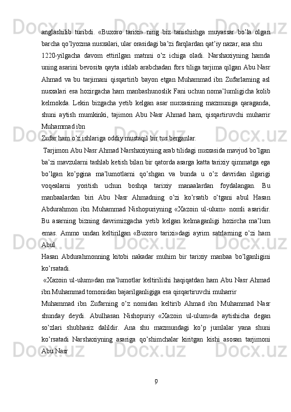 anglashilib   turibdi.   «Buxoro   tarixi»   ning   biz   tanishishga   muyassar   bo’la   olgan
barcha qo’lyozma nusxalari, ular orasidagi ba’zi farqlardan qat’iy nazar, ana shu 
1220-yilgacha   davom   ettirilgan   matnni   o’z   ichiga   oladi.   Narshaxiyning   hamda
uning asarini bevosita qayta ishlab arabchadan fors tiliga tarjima qilgan Abu Nasr
Ahmad   va   bu   tarjimani   qisqartirib   bayon   etgan   Muhammad   ibn   Zufarlarning   asl
nusxalari  esa hozirgacha ham manbashunoslik  Fani uchun noma’lumligicha kolib
kelmokda.   Lekin   bizgacha   yetib   kelgan   asar   nusxasining   mazmuniga   qaraganda,
shuni   aytish   mumkinki,   tajimon   Abu   Nasr   Ahmad   ham,   qisqartiruvchi   muharrir
Muhammad ibn 
Zufar ham o’z ishlariga oddiy mustaqil bir tus berganlar.      
 Tarjimon Abu Nasr Ahmad Narshaxiyning arab tilidagi nusxasida mavjud bo’lgan
ba’zi mavzularni tashlab ketish bilan bir qatorda asarga katta tarixiy qimmatga ega
bo’lgan   ko’pgina   ma’lumotlarni   qo’shgan   va   bunda   u   o’z   davridan   ilgarigi
voqealarni   yoritish   uchun   boshqa   tarixiy   manaalardan   foydalangan.   Bu
manbaalardan   biri   Abu   Nasr   Ahmadning   o’zi   ko’rsatib   o’tgani   abul   Hasan
Abdurahmon   ibn   Muhammad   Nishopuriyning   «Xazoin   ul-ulum»   nomli   asaridir.
Bu   asarning   bizning   davrimizgacha   yetib   kelgan   kelmaganligi   hozircha   ma’lum
emas.   Ammo   undan   keltirilgan   «Buxoro   tarixi»dagi   ayrim   satrlarning   o’zi   ham
Abul 
Hasan   Abdurahmonning   kitobi   nakadar   muhim   bir   tarixiy   manbaa   bo’lganligini
ko’rsatadi.            
  «Xazoin   ul-ulum»dan   ma’lumotlar   keltirilishi   haqiqatdan   ham   Abu   Nasr   Ahmad
ibn Muhammad tomonidan bajarilganligiga esa qisqartiruvchi muharrir 
Muhammad   ibn   Zufarning   o’z   nomidan   keltirib   Ahmad   ibn   Muhammad   Nasr
shunday   deydi.   Abulhasan   Nishopuriy   «Xazoin   ul-ulum»da   aytishicha   degan
so’zlari   shubhasiz   dalildir.   Ana   shu   mazmundagi   ko’p   jumlalar   yana   shuni
ko’rsatadi   Narshaxiyning   asariga   qo’shimchalar   kiritgan   kishi   asosan   tarjimoni
Abu Nasr 
9  
  