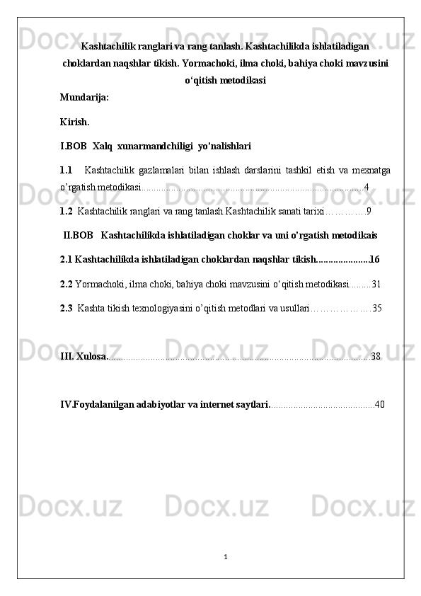 Kashtachilik ranglari va rang tanlash. Kashtachilikda ishlatiladigan
choklardan naqshlar tikish. Yormachoki, ilma choki, bahiya choki  mavzusini
o‘qitish metodikasi
Mundarija:
Kirish.
I.BOB  Xalq  xunarmandchiligi  yo’nalishlari 
1.1       Kashtachilik   gazlamalari   bilan   ishlash   darslarini   tashkil   etish   va   mexnatga
o’rgatish metodikasi..........................................................................................4
1.2   Kashtachilik ranglari va rang tanlash.Kashtachilik sanati tarixi………….9
 II.BOB    Kashtachilikda ishlatiladigan choklar va uni o’rgatish metodikais
2.1 Kashtachilikda ishlatiladigan choklardan naqshlar tikish......................16
2.2  Yormachoki, ilma choki, bahiya choki mavzusini o‘qitish metodikasi.........31
2.3   Kashta tikish texnologiyasini o’qitish metodlari va usullari……………….35
III. Xulosa. ..........................................................................................................38
IV.Foydalanilgan adabiyotlar va internet saytlari. ..........................................40
1 