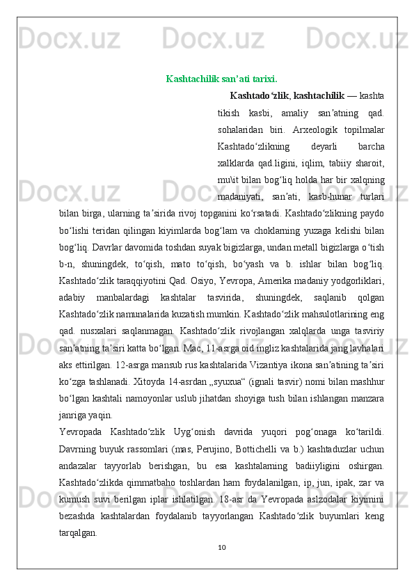 Kashtachilik san’ati tarixi.
        Kashtado zlikʻ ,   kashtachilik   — kashta
tikish   kasbi,   amaliy   san atning   qad.	
ʼ
sohalaridan   biri.   Arxeologik   topilmalar
Kashtado zlikning   deyarli   barcha	
ʻ
xalklarda   qad.ligini,   iqlim,   tabiiy   sharoit,
mu\it bilan bog liq holda har bir xalqning	
ʻ
madaniyati,   san ati,   kasb-hunar   turlari
ʼ
bilan birga, ularning ta sirida rivoj  topganini  ko rsatadi. Kashtado zlikning paydo	
ʼ ʻ ʻ
bo lishi   teridan   qilingan   kiyimlarda   bog lam   va   choklarning   yuzaga   kelishi   bilan	
ʻ ʻ
bog liq. Davrlar davomida toshdan suyak bigizlarga, undan metall bigizlarga o tish
ʻ ʻ
b-n,   shuningdek,   to qish,   mato   to qish,   bo yash   va   b.   ishlar   bilan   bog liq.	
ʻ ʻ ʻ ʻ
Kashtado zlik taraqqiyotini Qad. Osiyo, Yevropa, Amerika madaniy yodgorliklari,	
ʻ
adabiy   manbalardagi   kashtalar   tasvirida,   shuningdek,   saqlanib   qolgan
Kashtado zlik namunalarida kuzatish mumkin. Kashtado zlik mahsulotlarining eng
ʻ ʻ
qad.   nusxalari   saqlanmagan.   Kashtado zlik   rivojlangan   xalqlarda   unga   tasviriy	
ʻ
san atning ta siri katta bo lgan. Mac, 11-asrga oid ingliz kashtalarida jang lavhalari	
ʼ ʼ ʻ
aks ettirilgan. 12-asrga mansub rus kashtalarida Vizantiya ikona san atining ta siri	
ʼ ʼ
ko zga tashlanadi. Xitoyda 14-asrdan „syuxua“ (ignali tasvir) nomi bilan mashhur	
ʻ
bo lgan kashtali  namoyonlar uslub jihatdan shoyiga tush bilan ishlangan manzara
ʻ
janriga yaqin.
Yevropada   Kashtado zlik   Uyg onish   davrida   yuqori   pog onaga   ko tarildi.	
ʻ ʻ ʻ ʻ
Davrning   buyuk   rassomlari   (mas,   Perujino,   Bottichelli   va   b.)   kashtaduzlar   uchun
andazalar   tayyorlab   berishgan,   bu   esa   kashtalarning   badiiyligini   oshirgan.
Kashtado zlikda   qimmatbaho   toshlardan   ham   foydalanilgan,   ip,   jun,   ipak,   zar   va	
ʻ
kumush   suvi   berilgan   iplar   ishlatilgan.   18-asr   da   Yevropada   aslzodalar   kiyimini
bezashda   kashtalardan   foydalanib   tayyorlangan   Kashtado zlik   buyumlari   keng	
ʻ
tarqalgan.
10 