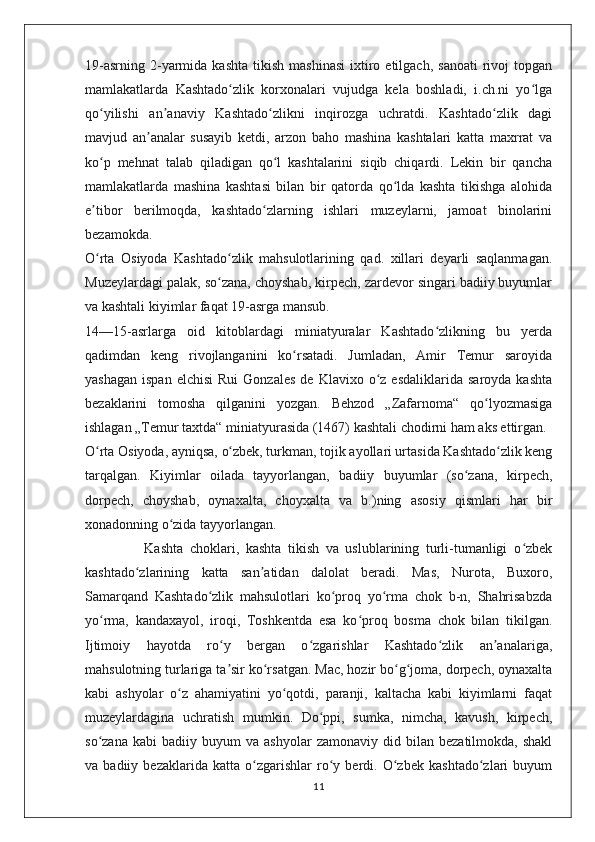 19-asrning   2-yarmida  kashta   tikish   mashinasi   ixtiro  etilgach,   sanoati  rivoj   topgan
mamlakatlarda   Kashtado zlik   korxonalari   vujudga   kela   boshladi,   i.ch.ni   yo lgaʻ ʻ
qo yilishi   an anaviy   Kashtado zlikni   inqirozga   uchratdi.   Kashtado zlik   dagi	
ʻ ʼ ʻ ʻ
mavjud   an analar   susayib   ketdi,   arzon   baho   mashina   kashtalari   katta   maxrrat   va	
ʼ
ko p   mehnat   talab   qiladigan   qo l   kashtalarini   siqib   chiqardi.   Lekin   bir   qancha	
ʻ ʻ
mamlakatlarda   mashina   kashtasi   bilan   bir   qatorda   qo lda   kashta   tikishga   alohida	
ʻ
e tibor   berilmoqda,   kashtado zlarning   ishlari   muzeylarni,   jamoat   binolarini	
ʼ ʻ
bezamokda.
O rta   Osiyoda   Kashtado zlik   mahsulotlarining   qad.   xillari   deyarli   saqlanmagan.
ʻ ʻ
Muzeylardagi palak, so zana, choyshab, kirpech, zardevor singari badiiy buyumlar	
ʻ
va kashtali kiyimlar faqat 19-asrga mansub.
14—15-asrlarga   oid   kitoblardagi   miniatyuralar   Kashtado zlikning   bu   yerda	
ʻ
qadimdan   keng   rivojlanganini   ko rsatadi.   Jumladan,   Amir   Temur   saroyida	
ʻ
yashagan   ispan  elchisi   Rui  Gonzales  de  Klavixo   o z  esdaliklarida   saroyda  kashta	
ʻ
bezaklarini   tomosha   qilganini   yozgan.   Behzod   „Zafarnoma“   qo lyozmasiga	
ʻ
ishlagan „Temur taxtda“ miniatyurasida (1467) kashtali chodirni ham aks ettirgan.
O rta Osiyoda, ayniqsa, o zbek, turkman, tojik ayollari urtasida Kashtado zlik keng	
ʻ ʻ ʻ
tarqalgan.   Kiyimlar   oilada   tayyorlangan,   badiiy   buyumlar   (so zana,   kirpech,	
ʻ
dorpech,   choyshab,   oynaxalta,   choyxalta   va   b.)ning   asosiy   qismlari   har   bir
xonadonning o zida tayyorlangan.	
ʻ
                  Kashta   choklari,   kashta   tikish   va   uslublarining   turli-tumanligi   o zbek	
ʻ
kashtado zlarining   katta   san atidan   dalolat   beradi.   Mas,   Nurota,   Buxoro,	
ʻ ʼ
Samarqand   Kashtado zlik   mahsulotlari   ko proq   yo rma   chok   b-n,   Shahrisabzda	
ʻ ʻ ʻ
yo rma,   kandaxayol,   iroqi,   Toshkentda   esa   ko proq   bosma   chok   bilan   tikilgan.	
ʻ ʻ
Ijtimoiy   hayotda   ro y   bergan   o zgarishlar   Kashtado zlik   an analariga,	
ʻ ʻ ʻ ʼ
mahsulotning turlariga ta sir ko rsatgan. Mac, hozir bo g joma, dorpech, oynaxalta
ʼ ʻ ʻ ʻ
kabi   ashyolar   o z   ahamiyatini   yo qotdi,   paranji,   kaltacha   kabi   kiyimlarni   faqat	
ʻ ʻ
muzeylardagina   uchratish   mumkin.   Do ppi,   sumka,   nimcha,   kavush,   kirpech,	
ʻ
so zana   kabi   badiiy   buyum   va   ashyolar   zamonaviy   did  bilan   bezatilmokda,  shakl	
ʻ
va   badiiy   bezaklarida   katta   o zgarishlar   ro y   berdi.   O zbek   kashtado zlari   buyum	
ʻ ʻ ʻ ʻ
11 