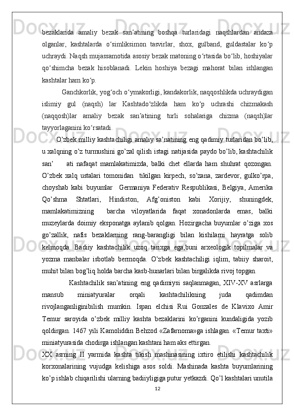 bezaklarida   amaliy   bezak   san atining   boshqa   turlaridagi   naqshlardan   andazaʼ
olganlar,   kashtalarda   o simliksimon   tasvirlar,   shox,   gulband,   guldastalar   ko p	
ʻ ʻ
uchraydi. Naqsh mujassamotida asosiy bezak matoning o rtasida bo lib, hoshiyalar	
ʻ ʻ
qo shimcha   bezak   hisoblanadi.   Lekin   hoshiya   bezagi   mahorat   bilan   ishlangan	
ʻ
kashtalar ham ko p.	
ʻ
           Ganchkorlik, yog och o ymakorligi, kandakorlik, naqqoshlikda uchraydigan	
ʻ ʻ
islimiy   gul   (naqsh)   lar   Kashtado zlikda   ham   ko p   uchrashi   chizmakash	
ʻ ʻ
(naqqosh)lar   amaliy   bezak   san atining   turli   sohalariga   chizma   (naqsh)lar	
ʼ
tayyorlaganini ko rsatadi.	
ʻ
O’zbek milliy kashtachiligi amaliy sa’natining eng qadimiy turlaridan bo’lib,
u xalqning o’z turmushini go’zal qilish istagi natijasida paydo bo’lib, kashtachilik
san’         ati   nafaqat   mamlakatimizda,   balki   chet   ellarda   ham   shuhrat   qozongan.
O’zbek   xalq   ustalari   tomonidan     tikilgan   kirpech,   so’zana,   zardevor,   gulko’rpa,
choyshab   kabi   buyumlar     Germaniya   Federativ   Respublikasi,   Belgiya,   Amerika
Qo’shma   Shtatlari,   Hindiston,   Afg’oniston   kabi   Xorijiy,   shuningdek,
mamlakatimizning     barcha   viloyatlarida   faqat   xonadonlarda   emas,   balki
muzeylarda   doimiy   eksponatga   aylanib   qolgan.   Hozirgacha   buyumlar   o’ziga   xos
go’zallik,   nafis   bezaklarning   rang-barangligi   bilan   kishilarni   hayratga   solib
kelmoqda.   Badiiy   kashtachilik   uzoq   tarixga   ega,buni   arxeologik   topilmalar   va
yozma   manbalar   isbotlab   bermoqda.   O’zbek   kashtachiligi   iqlim,   tabiiy   sharoit,
muhit bilan bog’liq holda barcha kasb-hunarlari bilan birgalikda rivoj topgan. 
                    Kashtachilik   san’atining   eng   qadimiysi   saqlanmagan,   XIV-XV   asrlarga
mansub   miniatyuralar   orqali   kashtachilikning   juda   qadimdan
rivojlanganliginibilish   mumkin.   Ispan   elchisi   Rui   Gonzales   de   Klavixo   Amir
Temur   saroyida   o’zbek   milliy   kashta   bezaklarini   ko’rganini   kundaligida   yozib
qoldirgan. 1467 yili  Kamoliddin Behzod  «Zafarnoma»ga ishlagan.  «Temur  taxti»
miniatyurasida chodirga ishlangan kashtani ham aks ettirgan.
XX   asrning   II   yarmida   kashta   tikish   mashinasining   ixtiro   etilishi   kashtachilik
korxonalarining   vujudga   kelishiga   asos   soldi.   Mashinada   kashta   buyumlarining
ko’p ishlab chiqarilishi ularning badiiyligiga putur yetkazdi. Qo’l kashtalari unutila
12 