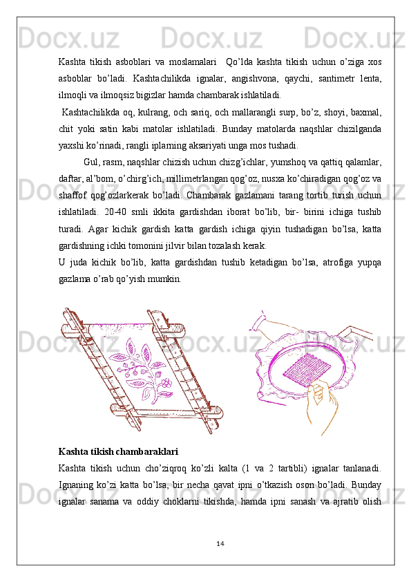 Kashta   tikish   asboblari   va   moslamalari     Qo’lda   kashta   tikish   uchun   o’ziga   xos
asboblar   bo’lad i.   Kashtachilikda   ignalar,   angishvona,   qaychi,   santimetr   lenta,
ilmoqli va ilmoqsiz bigizlar hamda chambarak ishlatiladi.
  Kashtachilikda oq, kulrang, och sariq, och mallarangli surp, bo’z, shoyi, baxmal,
chit   yoki   satin   kabi   matolar   ishlatiladi.   Bunday   matolarda   naqshlar   chizilganda
yaxshi ko’rinadi, rangli iplarning aksariyati unga mos tushadi.
         Gul, rasm, naqshlar chizish uchun chizg’ichlar, yumshoq va qattiq qalamlar,
daftar, al’bom, o’chirg’ich, millimetrlangan qog’oz, nusxa ko’chiradigan qog’oz va
shaffof   qog’ozlarkerak   bo’ladi.   Chambarak   gazlamani   tarang   tortib   turish   uchun
ishlatiladi.   20-40   smli   ikkita   gardishdan   iborat   bo’lib,   bir-   birini   ichiga   tushib
turadi.   Agar   kichik   gardish   katta   gardish   ichiga   qiyin   tushadigan   bo’lsa,   katta
gardishning ichki tomonini jilvir bilan tozalash kerak. 
U   juda   kichik   bo’lib,   katta   gardishdan   tushib   ketadigan   bo’lsa,   atrofiga   yupqa
gazlama o’rab qo’yish mumkin.
Kashta tikish chambaraklari
Kashta   tikish   uchun   cho’ziqroq   ko’zli   kalta   (1   va   2   tartibli)   ignalar   tanlanadi.
Ignaning   ko’zi   katta   bo’lsa,   bir   necha   qavat   ipni   o’tkazish   oson   bo’ladi.   Bunday
ignalar   sanama   va   oddiy   choklarni   tikishda,   hamda   ipni   sanash   va   ajratib   olish
14 