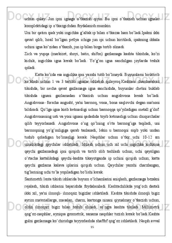 uchun   qulay.   Jun   ipni   ignaga   o’tkazish   qiyin.   Bu   ipni   o’tkazish   uchun   ignalar
komplektidagi ip o’tkazgichdan foydalanish mumkin. 
Uni bir qatim ipak yoki ingichka g’altak ip bilan o’tkazsa ham bo’ladi.Ipakni ikki
qavat   qilib,   hosil   bo’lgan   petlya   ichiga   jun   ipi   uchun   kiritiladi,   ipakning   ikkala
uchini igna ko’zidan o’tkazib, jun ip bilan birga tortib olinadi. 
Zich   va   yupqa   (markizet,   shoyi,   batis,   shifon)   gazlamaga   kashta   tikishda,   ko’zi
kichik,   ingichka   igna   kerak   bo’ladi.   Yo’g’on   igna   sanchilgan   joylarda   teshik
qoladi.
         Katta ko’zda esa ingichka ipni yaxshi tutib bo’lmaydi. Buyumlarni biriktirib
ko’klash   uchun   1   va   3   tartibli   ignalar   ishlatish   qulayroq.Kashtani   chambaraksiz
tikishda,   bir   necha   qavat   gazlamaga   igna   sanchishda,   buyumlar   chetini   buklab
tikishda   ignani   gazlamadan   o’tkazish   uchun   angishvona   kerak   bo’ladi.
Angishvona-  forscha  angusht,   ya'ni   barmoq,  vona,  bona  saqlovchi   degan  ma'noni
bildiradi. Qo’lga igna kirib ketmasligi uchun barmoqqa qo’yiladigan metall g’ilof.
Angishvonaning usti va yoni ignani qadashda toyib ketmasligi uchun chuqurchalar
qilib   tayyorlanadi.   Angishvona   o’ng   qo’lning   o’rta   barmog’iga   taqiladi,   uni
barmoqning   yo’g’onligiga   qarab   tanlanadi,   lekin   u   barmoqni   siqib   yoki   undan
tushib   qoladigan   bo’lmasligi   kerak.   Naqshlar   uchun   o’tkir   uchi   10-12   sm
uzunlikdagi   qaychilar   ishlatiladi.   Ishlash   uchun   uch   xil   uchi   ingichka   kichkina
qaychi   gazlamadagi   ipni   qirqish   va   tortib   olib   tashlash   uchun;   uchi   qayrilgan
o’rtacha   kattalikdagi   qaychi-kashta   tikayotganda   ip   uchini   qirqish   uchun;   katta
qaychi   gazlama   kalava   iplarini   qirqish   uchun.   Qaychilar   yaxshi   charxlangan,
tig’larining uchi to’la yopiladigan bo’lishi kerak. 
Santimetrli lenta tikish ishlarida buyum o’lchamlarini aniqlash, gazlamaga bezakni
rejalash,   tikish   ishlarini   bajarishda   foydalaniladi.   Kashtachilikda   yog’och   dastali
ikki   xil,   ya'ni   ilmoqli-   ilmoqsiz   bigizlar   ishlatiladi.   Kashta   tikishda   ilmoqli   bigiz
ayrim materiallarga, masalan, charm, kartonga ninani qiynalmay o’tkazish uchun,
oldin   ilmoqsiz   bigiz   bilan   teshib   olinadi,   so’ngra   kashta   tikiladi.   Millimetrli
qog’oz-naqshlar, ayniqsa  geometrik, sanama  naqshlar  tuzish  kerak  bo’ladi.Kashta
gulni gazlamaga ko’chirishga tayyorlashda shaffof qog’oz ishlatiladi. Naqsh avval
15 