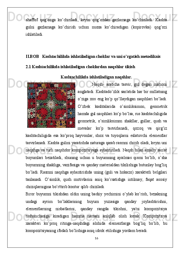 shaffof   qog’ozga   ko’chiriladi,   keyin   qog’ozdan   gazlamaga   ko’chiriladi.   Kashta
gulni   gazlamaga   ko’chirish   uchun   nusxa   ko’chiradigan   (kopirovka)   qog’ozi
ishlatiladi.
II.BOB    Kashtachilikda ishlatiladigan choklar va uni o’rgatish metodikais
2.1 Kashtachilikda ishlatiladigan choklardan naqshlar tikish
Kashtachilikda ishlatiladigan naqshlar.
              Naqsh-   arabcha   tasvir,   gul   degan   ma'noni
anglatadi. Kashtado’zlik san'atida har bir millatning
o’ziga   xos  eng  ko’p  qo’llaydigan   naqshlari   bo’ladi.
O’zbek   kashtalarida   o’simliksimon,   geometrik
hamda gul naqshlari ko’p bo’lsa, rus kashtachiligida
geometrik,   o’simliksimon   shakllar,   gullar,   qush   va
mevalar   ko’p   tasvirlanadi,   qozoq   va   qirg’iz
kashtachiligida   esa   ko’proq   hayvonlar,   shox   va   tuyoqlarni   eslatuvchi   elementlar
tasvirlanadi. Kashta gulini yaratishda naturaga qarab rasmni chizib oladi, keyin uni
naqshga va turli naqshdor kompozitsiyaga aylantiriladi. Naqsh bilan amaliy san'at
buyumlari   bezatiladi,   shuning   uchun   u   buyumning   ajralmas   qismi   bo’lib,   o’sha
buyumning shakliga, vazifasiga va qanday materialdan tikilishiga butunlay bog’liq
bo’ladi.   Rasmni   naqshga   aylantirishda   uning   (guli   va   hokazo)   xarakterli   belgilari
tanlanadi.   O’simlik,   qush   motivlarini   aniq   ko’rsatishga   intilmay,   faqat   asosiy
chiziqlarnigina bo’rttirib kontur qilib chiziladi.
Biror   buyumni   tikishdan   oldin   uning   badiiy   yechimini   o’ylab   ko’rish,   bezakning
undagi   ayrim   bo’laklarining   buyum   yuzasiga   qanday   joylashtirishni,
elementlarning   nisbatlarini,   qanday   rangda   tikishni,   ya'ni   kompozitsiya
tushunchasiga   kiradigan   hamma   narsani   aniqlab   olish   kerak.   Kompozitsiya
xarakteri   ko’proq   ritmga-naqshdagi   alohida   elementlarga   bog’liq   bo’lib,   bu
kompozitsiyaning ifodali bo’lishiga aniq idrok etilishiga yordam beradi.
16 