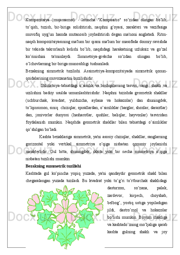 Kompozitsiya   (mujassamot)   -   lotincha   "Kompositio"   so’zidan   olingan   bo’lib,
to’qish,   tuzish,   bir-biriga   solishtirish,   naqshni   g’oyasi,   xarakteri   va   vazifasiga
muvofiq   uyg’un   hamda   mutanosib   joylashtirish   degan   ma'noni   anglatadi.   Ritm-
naqsh kompozitsiyasining ma'lum bir qismi ma'lum bir masofada doimiy ravishda
bir   tekisda   takrorlanib   kelishi   bo’lib,   naqshdagi   harakatning   uzluksiz   va   go’zal
ko’rinishini   ta'minlaydi.   Simmetriya-grekcha   so’zdan   olingan   bo’lib,
o’lchovlarning bir-biriga munosibligi tushuniladi.
Bezakning   simmetrik   tuzilishi.   Assimetriya-kompozitsiyada   simmetrik   qonun-
qoidalarining muvozanatini buzilishidir.
                  Stilizatsiya-tabiatdagi   o’simlik   va   boshqalarning   tasviri,   rangi,   shakli   va
uzilishini   badiiy   usulda   umumlashtirishdir.   Naqshni   tuzishda   geometrik   shakllar
(uchburchak,   kvadrat,   yulduzcha,   aylana   va   hokazolar)   dan   shuningdek,
to’lqinsimon, siniq   chiziqlar, spirallardan, o’simliklar (barglar, shoxlar, daraxtlar)
dan,   jonivorlar   dunyosi   (hasharotlar,   qushlar,   baliqlar,   hayvonlar)   tasviridan
foydalanish   mumkin.   Naqshda   geometrik   shakllar   bilan   tabiatdagi   o’simliklar
qo’shilgan bo’ladi. 
                   Kashta bezaklariga simmetrik, ya'ni asosiy chiziqlar, shakllar, ranglarning
gorizontal   yoki   vertikal   simmetriya   o’qiga   nisbatan   qonuniy   joylanishi
xarakterlidir.   Gul   bitta,   shuningdek,   ikkita   yoki   bir   necha   simmetriya   o’qiga
nisbatan tuzilishi mumkin.
Bezakning summetrik tuzilishi
Kashtada   gul   ko’pincha   yopiq   yuzada,   ya'ni   qandaydir   geometrik   shakl   bilan
chegaralangan   yuzada   tuziladi.   Bu   kvadrat   yoki   to’g’ri   to’rtburchak   shaklidagi
dasturxon,   so’zana,   palak,
zardevor,   kirpech,   choyshab,
belbog’,   yostiq   ustiga   yopiladigan
jildi,   dastro’mol   va   hokazolar
bo’lishi   mumkin.   Buyum   shakliga
va kashtado’zning mo’ljaliga qarab
kashta   gulning   shakli   va   joy
17 