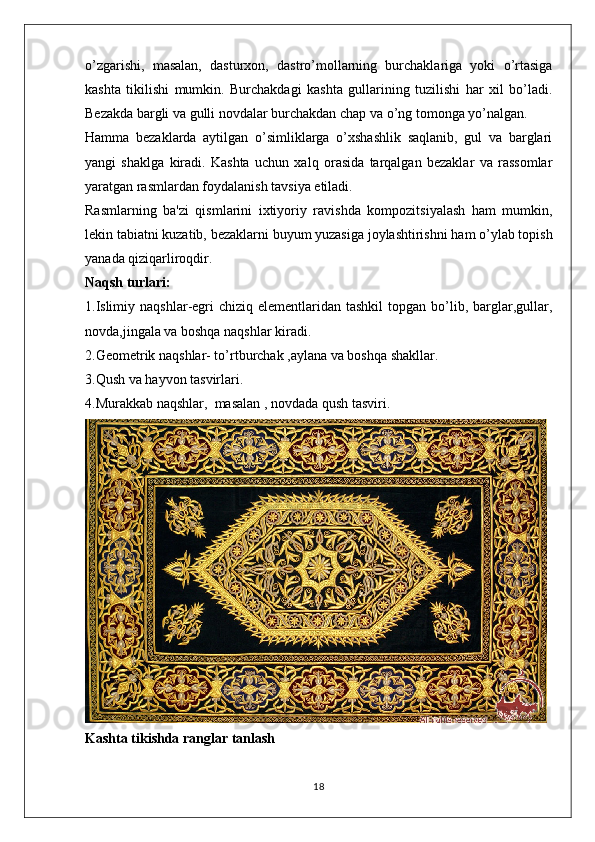 o’zgarishi,   masalan,   dasturxon,   dastro’mollarning   burchaklariga   yoki   o’rtasiga
kashta   tikilishi   mumkin.   Burchakdagi   kashta   gullarining   tuzilishi   har   xil   bo’ladi.
Bezakda bargli va gulli novdalar burchakdan chap va o’ng tomonga yo’nalgan. 
Hamma   bezaklarda   aytilgan   o’simliklarga   o’xshashlik   saqlanib,   gul   va   barglari
yangi   shaklga   kiradi.   Kashta   uchun   xalq   orasida   tarqalgan   bezaklar   va   rassomlar
yaratgan rasmlardan foydalanish tavsiya etiladi. 
Rasmlarning   ba'zi   qismlarini   ixtiyoriy   ravishda   kompozitsiyalash   ham   mumkin,
lekin tabiatni kuzatib, bezaklarni buyum yuzasiga joylashtirishni ham o’ylab topish
yanada qiziqarliroqdir.
Naqsh turlari:
1.Islimiy  naqshlar-egri  chiziq  elementlaridan tashkil  topgan  bo’lib,  barglar,gullar,
novda,jingala va boshqa naqshlar kiradi.
2.Geometrik naqshlar- to’rtburchak ,aylana va boshqa shakllar.
3.Qush va hayvon tasvirlari.
4.Murakkab naqshlar,  masalan , novdada qush tasviri.
Kashta tikishda ranglar tanlash
18 