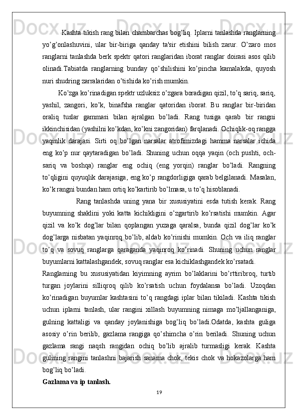                  Kashta tikish rang bilan chambarchas bog’liq. Iplarni tanlashda ranglarning
yo’g’onlashuvini,   ular   bir-biriga   qanday   ta'sir   etishini   bilish   zarur.   O’zaro   mos
ranglarni  tanlashda berk spektr  qatori  ranglaridan iborat  ranglar  doirasi  asos qilib
olinadi.Tabiatda   ranglarning   bunday   qo’shilishini   ko’pincha   kamalakda,   quyosh
nuri shudring zarralaridan o’tishida ko’rish mumkin.
         Ko’zga ko’rinadigan spektr uzluksiz o’zgara boradigan qizil, to’q sariq, sariq,
yashil,   zangori,   ko’k,   binafsha   ranglar   qatoridan   iborat.   Bu   ranglar   bir-biridan
oraliq   tuslar   gammasi   bilan   ajralgan   bo’ladi.   Rang   tusiga   qarab   bir   rangni
ikkinchisidan (yashilni ko’kdan, ko’kni zangoridan) farqlanadi. Ochiqlik-oq rangga
yaqinlik   darajasi.   Sirti   oq   bo’lgan   narsalar   atrofimizdagi   hamma   narsalar   ichida
eng   ko’p   nur   qaytaradigan   bo’ladi.   Shuning   uchun   oqqa   yaqin   (och   pushti,   och-
sariq   va   boshqa)   ranglar   eng   ochiq   (eng   yorqin)   ranglar   bo’ladi.   Rangning
to’qligini quyuqlik darajasiga, eng ko’p rangdorligiga qarab belgilanadi. Masalan,
ko’k rangni bundan ham ortiq ko’kartirib bo’lmasa, u to’q hisoblanadi.
                      Rang   tanlashda   uning   yana   bir   xususiyatini   esda   tutish   kerak.   Rang
buyumning   shaklini   yoki   katta   kichikligini   o’zgartirib   ko’rsatishi   mumkin.   Agar
qizil   va   ko’k   dog’lar   bilan   qoplangan   yuzaga   qaralsa,   bunda   qizil   dog’lar   ko’k
dog’larga   nisbatan   yaqinroq   bo’lib,   aldab   ko’rinishi   mumkin.   Och   va   iliq   ranglar
to’q   va   sovuq   ranglarga   qaraganda   yaqinroq   ko’rinadi.   Shuning   uchun   ranglar
buyumlarni kattalashgandek, sovuq ranglar esa kichiklashgandek ko’rsatadi. 
Ranglarning   bu   xususiyatidan   kiyimning   ayrim   bo’laklarini   bo’rttiribroq,   turtib
turgan   joylarini   silliqroq   qilib   ko’rsatish   uchun   foydalansa   bo’ladi.   Uzoqdan
ko’rinadigan   buyumlar   kashtasini   to’q   rangdagi   iplar   bilan   tikiladi.   Kashta   tikish
uchun   iplarni   tanlash,   ular   rangini   xillash   buyumning   nimaga   mo’ljallanganiga,
gulning   kattaligi   va   qanday   joylanishiga   bog’liq   bo’ladi.Odatda,   kashta   guliga
asosiy   o’rin   berilib,   gazlama   rangiga   qo’shimcha   o’rin   beriladi.   Shuning   uchun
gazlama   rangi   naqsh   rangidan   ochiq   bo’lib   ajralib   turmasligi   kerak.   Kashta
gulining   rangini   tanlashni   bajarish   sanama   chok,   tekis   chok   va   hokazolarga   ham
bog’liq bo’ladi.                        
Gazlama va ip tanlash.
19 