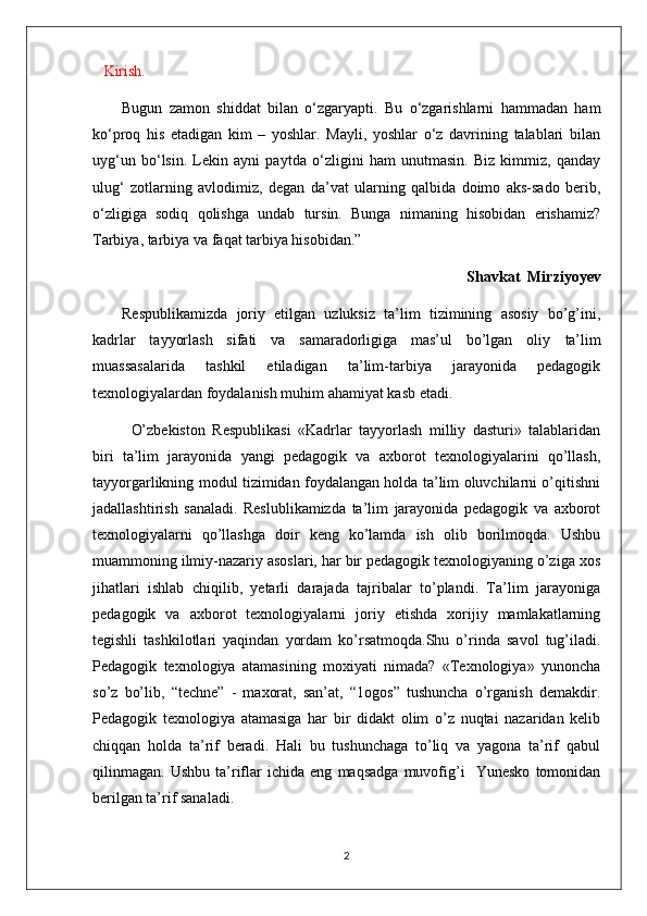     Kirish.
Bugun   zamon   shiddat   bilan   o‘zgaryapti.   Bu   o‘zgarishlarni   hammadan   ham
ko‘proq   his   etadigan   kim   –   yoshlar.   Mayli,   yoshlar   o‘z   davrining   talablari   bilan
uyg‘un   bo‘lsin.   Lekin   ayni   paytda   o‘zligini   ham   unutmasin.   Biz   kimmiz,   qanday
ulug‘   zotlarning   avlodimiz,   degan   da’vat   ularning   qalbida   doimo   aks-sado   berib,
o‘zligiga   sodiq   qolishga   undab   tursin.   Bunga   nimaning   hisobidan   erishamiz?
Tarbiya, tarbiya va faqat tarbiya hisobidan.”
Shavkat  Mirziyoyev 
Respublikamizda   joriy   etilgan   uzluksiz   ta’lim   tizimining   asosiy   bo’g’ini,
kadrlar   tayyorlash   sifati   va   samaradorligiga   mas’ul   bo’lgan   oliy   ta’lim
muassasa larida   tashkil   etiladigan   ta’lim-tarbiya   jarayonida   pedagogik
texnologiyalardan foydalanish muhim ahamiyat kasb etadi.
O’zbekiston   Respublikasi   «Kadrlar   tayyorlash   milliy   dasturi»   talablaridan
biri   ta’lim   jarayonida   yangi   pedagogik   va   axborot   texnologiyalarini   qo’llash,
tayyorgarlikning modul tizimidan foydalangan holda ta’lim oluvchilarni o’qitishni
jadallashtirish   sanaladi.   Reslublikamizda   ta’lim   jarayonida   pedagogik   va   axborot
texnologiyalarni   qo’llashga   doir   keng   ko’lamda   ish   olib   borilmoqda.   Ushbu
muammoning ilmiy-nazariy asoslari, har bir pedagogik texnologiyaning o’ziga xos
jihatlari   ishlab   chiqilib,   yetarli   darajada   tajribalar   to’plandi.   Ta’lim   jarayoniga
pedagogik   va   axborot   texnologiyalarni   joriy   etishda   xorijiy   mamlakatlarning
tegishli   tashkilotlari   yaqindan   yordam   ko’rsatmoqda.Shu   o’rinda   savol   tug’iladi.
Pedagogik   texnologiya   atamasining   moxiyati   nimada?   «Texnologiya»   yunoncha
so’z   bo’lib,   “techne”   -   maxorat,   san’at,   “1ogos”   tushuncha   o’rganish   demakdir.
Pedagogik   texnologiya   atamasiga   har   bir   didakt   olim   o’z   nuqtai   nazaridan   kelib
chiqqan   holda   ta’rif   beradi.   Hali   bu   tushunchaga   to’liq   va   yagona   ta’rif   qabul
qilinmagan.   Ushbu   ta’riflar   ichida   eng   maqsadga   muvofig’i     Yunesko   tomonidan
berilgan ta’rif sanaladi.
2 