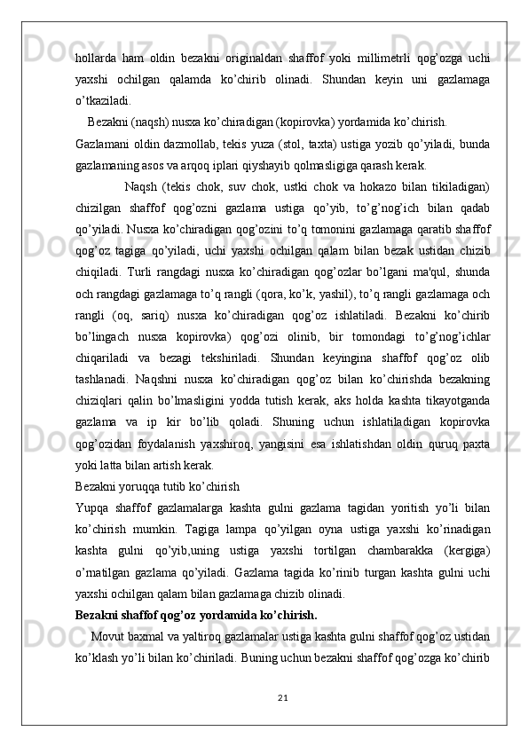 hollarda   ham   oldin   bezakni   originaldan   shaffof   yoki   millimetrli   qog’ozga   uchi
yaxshi   ochilgan   qalamda   ko’chirib   olinadi.   Shundan   keyin   uni   gazlamaga
o’tkaziladi.
    Bezakni (naqsh) nusxa ko’chiradigan (kopirovka) yordamida ko’chirish.
Gazlamani   oldin  dazmollab,   tekis   yuza   (stol,  taxta)   ustiga   yozib   qo’yiladi,   bunda
gazlamaning asos va arqoq iplari qiyshayib qolmasligiga qarash kerak.
                  Naqsh   (tekis   chok,   suv   chok,   ustki   chok   va   hokazo   bilan   tikiladigan)
chizilgan   shaffof   qog’ozni   gazlama   ustiga   qo’yib,   to’g’nog’ich   bilan   qadab
qo’yiladi. Nusxa ko’chiradigan qog’ozini to’q tomonini gazlamaga qaratib shaffof
qog’oz   tagiga   qo’yiladi,   uchi   yaxshi   ochilgan   qalam   bilan   bezak   ustidan   chizib
chiqiladi.   Turli   rangdagi   nusxa   ko’chiradigan   qog’ozlar   bo’lgani   ma'qul,   shunda
och rangdagi gazlamaga to’q rangli (qora, ko’k, yashil), to’q rangli gazlamaga och
rangli   (oq,   sariq)   nusxa   ko’chiradigan   qog’oz   ishlatiladi.   Bezakni   ko’chirib
bo’lingach   nusxa   kopirovka)   qog’ozi   olinib,   bir   tomondagi   to’g’nog’ichlar
chiqariladi   va   bezagi   tekshiriladi.   Shundan   keyingina   shaffof   qog’oz   olib
tashlanadi.   Naqshni   nusxa   ko’chiradigan   qog’oz   bilan   ko’chirishda   bezakning
chiziqlari   qalin   bo’lmasligini   yodda   tutish   kerak,   aks   holda   kashta   tikayotganda
gazlama   va   ip   kir   bo’lib   qoladi.   Shuning   uchun   ishlatiladigan   kopirovka
qog’ozidan   foydalanish   yaxshiroq,   yangisini   esa   ishlatishdan   oldin   quruq   paxta
yoki latta bilan artish kerak.
Bezakni yoruqqa tutib ko’chirish
Yupqa   shaffof   gazlamalarga   kashta   gulni   gazlama   tagidan   yoritish   yo’li   bilan
ko’chirish   mumkin.   Tagiga   lampa   qo’yilgan   oyna   ustiga   yaxshi   ko’rinadigan
kashta   gulni   qo’yib,uning   ustiga   yaxshi   tortilgan   chambarakka   (kergiga)
o’rnatilgan   gazlama   qo’yiladi.   Gazlama   tagida   ko’rinib   turgan   kashta   gulni   uchi
yaxshi ochilgan qalam bilan gazlamaga chizib olinadi.
Bezakni shaffof qog’oz yordamida ko’chirish.
     Movut baxmal va yaltiroq gazlamalar ustiga kashta gulni shaffof qog’oz ustidan
ko’klash yo’li bilan ko’chiriladi. Buning uchun bezakni shaffof qog’ozga ko’chirib
21 