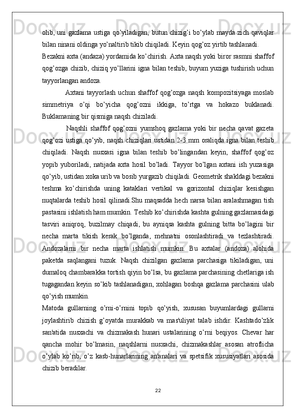 olib, uni gazlama ustiga qo’yiladigan, butun chizig’i bo’ylab mayda zich qaviqlar
bilan ninani oldinga yo’naltirib tikib chiqiladi. Keyin qog’oz yirtib tashlanadi.
Bezakni axta (andaza) yordamida ko’chirish. Axta naqsh yoki biror rasmni shaffof
qog’ozga chizib, chiziq yo’llarini igna bilan teshib, buyum yuziga tushirish uchun
tayyorlangan andoza.
                  Axtani   tayyorlash   uchun   shaffof   qog’ozga   naqsh   kompozitsiyaga   moslab
simmetriya   o’qi   bo’yicha   qog’ozni   ikkiga,   to’rtga   va   hokazo   buklanadi.
Buklamaning bir qismiga naqsh chiziladi. 
                  Naqshli   shaffof   qog’ozni   yumshoq   gazlama   yoki   bir   necha   qavat   gazeta
qog’ozi  ustiga  qo’yib, naqsh  chiziqlari  ustidan 2-3 mm  oraliqda  igna  bilan  teshib
chiqiladi.   Naqsh   nusxasi   igna   bilan   teshib   bo’lingandan   keyin,   shaffof   qog’oz
yopib   yuboriladi,   natijada   axta   hosil   bo’ladi.   Tayyor   bo’lgan   axtani   ish   yuzasiga
qo’yib, ustidan xoka urib va bosib yurgazib chiqiladi. Geometrik shakldagi bezakni
teshma   ko’chirishda   uning   kataklari   vertikal   va   gorizontal   chiziqlar   kesishgan
nuqtalarda teshib hosil  qilinadi.Shu maqsadda hech narsa bilan aralashmagan tish
pastasini ishlatish ham mumkin. Teshib ko’chirishda kashta gulning gazlamasidagi
tasviri   aniqroq,   buzilmay   chiqadi,   bu   ayniqsa   kashta   gulning   bitta   bo’lagini   bir
necha   marta   tikish   kerak   bo’lganda,   mehnatni   osonlashtiradi   va   tezlashtiradi.
Andozalarni   bir   necha   marta   ishlatish   mumkin.   Bu   axtalar   (andoza)   alohida
paketda   saqlangani   tuzuk.   Naqsh   chizilgan   gazlama   parchasiga   tikiladigan,   uni
dumaloq chambarakka tortish qiyin bo’lsa, bu gazlama parchasining chetlariga ish
tugagandan keyin so’kib tashlanadigan, xohlagan boshqa gazlama parchasini  ulab
qo’yish mumkin.
Matoda   gullarning   o’rni-o’rnini   topib   qo’yish,   xususan   buyumlardagi   gullarni
joylashtirib   chizish   g’oyatda   murakkab   va   mas'uliyat   talab   ishdir.   Kashtado’zlik
san'atida   nusxachi   va   chizmakash   hunari   ustalarining   o’rni   beqiyos.   Chevar   har
qancha   mohir   bo’lmasin,   naqshlarni   nusxachi,   chizmakashlar   asosan   atroflicha
o’ylab   ko’rib,   o’z   kasb-hunarlarining   an'analari   va   spetsifik   xususiyatlari   asosida
chizib beradilar.
22 