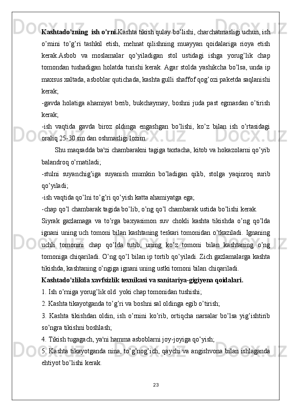 Kashtado’zning  ish o’rni. Kashta tikish qulay bo’lishi, charchatmasligi uchun, ish
o’rnini   to’g’ri   tashkil   etish,   mehnat   qilishning   muayyan   qoidalariga   rioya   etish
kerak.Asbob   va   moslamalar   qo’yiladigan   stol   ustidagi   ishga   yorug’lik   chap
tomondan tushadigan holatda turishi kerak. Agar stolda yashikcha bo’lsa, unda ip
maxsus xaltada, asboblar qutichada, kashta gulli shaffof qog’ozi paketda saqlanishi
kerak;
-gavda   holatiga   ahamiyat   berib,   bukchaymay,   boshni   juda   past   egmasdan   o’tirish
kerak;
-ish   vaqtida   gavda   biroz   oldinga   engashgan   bo’lishi,   ko’z   bilan   ish   o’rtasidagi
oraliq 25-30 sm dan oshmasligi lozim.
       Shu maqsadda ba'zi chambarakni tagiga taxtacha, kitob va hokazolarni qo’yib
balandroq o’rnatiladi;
-stulni   suyanchig’iga   suyanish   mumkin   bo’ladigan   qilib,   stolga   yaqinroq   surib
qo’yiladi;
-ish vaqtida qo’lni to’g’ri qo’yish katta ahamiyatga ega;
-chap qo’l chambarak tagida bo’lib, o’ng qo’l chambarak ustida bo’lishi kerak.
Siyrak   gazlamaga   va   to’rga   baxyasimon   suv   chokli   kashta   tikishda   o’ng   qo’lda
ignani uning uch tomoni bilan kashtaning teskari tomonidan o’tkaziladi. Ignaning
uchli   tomonini   chap   qo’lda   tutib,   uning   ko’z   tomoni   bilan   kashtaning   o’ng
tomoniga chiqariladi. O’ng qo’l bilan ip tortib qo’yiladi. Zich gazlamalarga kashta
tikishda, kashtaning o’ngiga ignani uning ustki tomoni bilan chiqariladi.
Kashtado’zlikda xavfsizlik texnikasi va sanitariya-gigiyena qoidalari.
1. Ish o’rniga yorug’lik old  yoki chap tomonidan tushishi;
2. Kashta tikayotganda to’g’ri va boshni sal oldinga egib o’tirish;
3.   Kashta   tikishdan   oldin,   ish   o’rnini   ko’rib,   ortiqcha   narsalar   bo’lsa   yig’ishtirib
so’ngra tikishni boshlash;
4. Tikish tugagach, ya'ni hamma asboblarni joy-joyiga qo’yish;
5. Kashta tikayotganda nina, to’g’nog’ich, qaychi va angishvona bilan ishlaganda
ehtiyot bo’lishi kerak.
23 