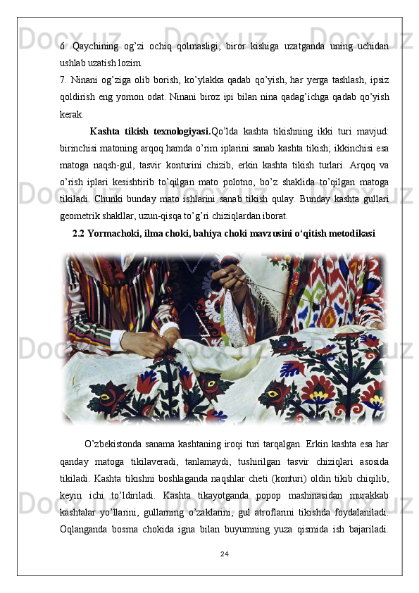 6.   Qaychining   og’zi   ochiq   qolmasligi,   biror   kishiga   uzatganda   uning   uchidan
ushlab uzatish lozim.
7.   Ninani   og’ziga   olib   borish,   ko’ylakka   qadab   qo’yish,   har   yerga   tashlash,   ipsiz
qoldirish  eng yomon odat. Ninani  biroz  ipi  bilan nina qadag’ichga  qadab qo’yish
kerak.
            Kashta   tikish   texnologiyasi. Qo’lda   kashta   tikishning   ikki   turi   mavjud:
birinchisi matoning arqoq hamda o’rim iplarini sanab kashta tikish; ikkinchisi esa
matoga   naqsh-gul,   tasvir   konturini   chizib,   erkin   kashta   tikish   turlari.   Arqoq   va
o’rish   iplari   kesishtirib   to’qilgan   mato   polotno,   bo’z   shaklida   to’qilgan   matoga
tikiladi.   Chunki   bunday   mato   ishlarini   sanab   tikish   qulay.   Bunday   kashta   gullari
geometrik shakllar, uzun-qisqa to’g’ri chiziqlardan iborat.
      2.2   Yormachoki, ilma choki, bahiya choki mavzusini o‘qitish metodikasi
             O’zbekistonda  sanama   kashtaning  iroqi   turi   tarqalgan.  Erkin  kashta  esa  har
qanday   matoga   tikilaveradi,   tanlamaydi,   tushirilgan   tasvir   chiziqlari   asosida
tikiladi.   Kashta   tikishni   boshlaganda   naqshlar   cheti   (konturi)   oldin   tikib   chiqilib,
keyin   ichi   to’ldiriladi.   Kashta   tikayotganda   popop   mashinasidan   murakkab
kashtalar   yo’llarini,   gullarning   o’zaklarini,   gul   atroflarini   tikishda   foydalaniladi.
Oqlanganda   bosma   chokida   igna   bilan   buyumning   yuza   qismida   ish   bajariladi.
24 