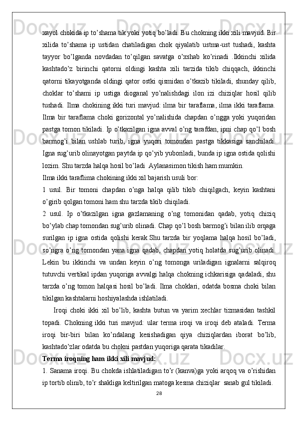 xayol chokida ip to’shama tik yoki yotiq bo’ladi. Bu chokning ikki xili mavjud. Bir
xilida   to’shama   ip   ustidan   chatiladigan   chok   qiyalatib   ustma-ust   tushadi,   kashta
tayyor   bo’lganda   novdadan   to’qilgan   savatga   o’xshab   ko’rinadi   .Ikkinchi   xilida
kashtado’z   birinchi   qatorni   oldingi   kashta   xili   tarzida   tikib   chiqqach,   ikkinchi
qatorni  tikayotganda  oldingi  qator  ostki  qismidan  o’tkazib  tikiladi, shunday  qilib,
choklar   to’shami   ip   ustiga   dioganal   yo’nalishdagi   ilon   izi   chiziqlar   hosil   qilib
tushadi.  Ilma  chokining  ikki   turi  mavjud:  ilma  bir  taraflama,  ilma  ikki   taraflama.
Ilma   bir   taraflama   choki   gorizontal   yo’nalishida   chapdan   o’ngga   yoki   yuqoridan
pastga tomon tikiladi. Ip o’tkazilgan igna avval o’ng tarafdan, ipni chap qo’l bosh
barmog’i   bilan   ushlab   turib,   igna   yuqori   tomondan   pastga   tikkasiga   sanchiladi.
Igna sug’urib olinayotgan paytda ip qo’yib yuboriladi, bunda ip igna ostida qolishi
lozim. Shu tarzda halqa hosil bo’ladi  Aylanasimon tikish ham mumkin. 
Ilma ikki taraflima chokining ikki xil bajarish usuli bor:
1   usul.   Bir   tomoni   chapdan   o’nga   halqa   qilib   tikib   chiqilgach,   keyin   kashtani
o’girib qolgan tomoni ham shu tarzda tikib chiqiladi. 
2   usul.   Ip   o’tkazilgan   igna   gazlamaning   o’ng   tomonidan   qadab,   yotiq   chiziq
bo’ylab chap tomondan sug’urib olinadi. Chap qo’l bosh barmog’i bilan ilib orqaga
surilgan   ip   igna   ostida   qolishi   kerak.Shu   tarzda   bir   yoqlama   halqa   hosil   bo’ladi,
so’ngra   o’ng   tomondan   yana   igna   qadab,   chapdan   yotiq   holatda   sug’urib   olinadi.
Lekin   bu   ikkinchi   va   undan   keyin   o’ng   tomonga   uriladigan   ignalarni   salqiroq
tutuvchi vertikal ipdan yuqoriga avvalgi halqa chokning ichkarisiga qadaladi, shu
tarzda  o’ng tomon halqasi  hosil  bo’ladi. Ilma choklari, odatda bosma  choki  bilan
tikilgan kashtalarni hoshiyalashda ishlatiladi. 
        Iroqi   choki   ikki   xil   bo’lib,   kashta   butun   va   yarim   xechlar   tizmasidan   tashkil
topadi.   Chokning   ikki   turi   mavjud:   ular   terma   iroqi   va   iroqi   deb   ataladi.   Terma
iroqi   bir-biri   bilan   ko’ndalang   kesishadigan   qiya   chiziqlardan   iborat   bo’lib,
kashtado’zlar odatda bu chokni pastdan yuqoriga qarata tikadilar.
Terma iroqning ham ikki xili mavjud:
1. Sanama iroqi. Bu chokda ishlatiladigan to’r (kanva)ga yoki arqoq va o’rishidan
ip tortib olinib, to’r shakliga keltirilgan matoga kesma chiziqlar  sanab gul tikiladi.
28 