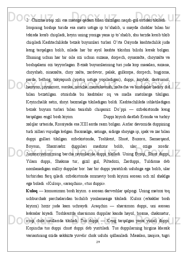 2.  Chizma iroqi xili esa matoga qadam bilan chizilgan naqsh-gul ustidan tikiladi. 
Iroqining   boshqa   turida   esa   mato   ustiga   ip   to’shalib,   u   mayda   choklar   bilan   bir
tekisda kesib chiqiladi, keyin uning yoniga yana ip to’shalib, shu tarzda kesib tikib
chiqiladi.Kashtachilikda   bezak   buyumlari   turlari   O’rta   Osiyoda   kashtachilik   juda
keng   tarqalgan   bolib,   oilada   har   bir   ayol   kashta   tikishni   bilishi   kerak   bolgan.
Shuning   uchun   har   bir   oila   ozi   uchun   suzana,   dorpech,   oynaxalta,   choyxalta   va
boshqalarni ozi tayyorlagan. Bezak buyumlarining turi juda kop masalan, suzana,
choyshab,   oinaxalta,   choy   xalta,   zardevor,   palak,   gulkorpa,   dorpech,   bugjoma,
parda,   belbog,   takyapush   (yostiq   ustiga   yopiladigan),   duppi,   koylak,   dastrumol,
hamyon, joynamoz, sumka, nimcha, maxsikavush, xaltacha va boshqalar badiiy did
bilan   bezatilgan.   otmishda   bu   kashtalar   oq   va   malla   matolarga   tikilgan.
Keyinchalik satin, shoyi baxmalga tikiladigan boldi. Kashtachilikda ishlatiladigan
bezak   buyum   turlari   bilan   tanishib   chiqamiz.   Do’ppi   —   ozbekistonda   keng
tarqalgan engil bosh kiyim.                         Duppi kiyish dastlab Eronda va turkiy
xalqlar urtasida, Rossiyada esa XIII asrda rasm bolgan. Asrlar davomida duppining
turli xillari vujudga kelgan. Baxmalga, satinga, sidirga shoyiga ip, ipak va zar bilan
duppi   gullari   tikilgan.   ozbekistonda,   Toshkent,   Shust,   Buxoro,   Samarqand,
Boysun,   Shaxrisabz   duppilari   mashxur   bolib,   ular   oziga   xosdir.
Jumxuriyatimizning   barcha   rayonlarida   duppi   tikiladi.   Uning   Đroqi,   Shust   duppi,
Yilam   duppi,   Shakma   tur,   gizil   gul,   Piltadozi,   Zarduppi,   Tuldirma   deb
nomlanadigan milliy duppilar bor. har bir duppi yaratilish uslubiga ega bolib, ular
birbiridan  farq  qiladi.  ozbekistonda   ommaviy  bosh  kiyimi  asosan  uch   xil  shaklga
ega boladi. «Kuloq», «araqchin», «tus duppi».
Kuloq  — konussimon bosh kiyim. o asosan darveshlar qalpogi. Uning matoxi toq
uchburchak   parchalaridan   bichilib   yonlamasiga   tikiladi.   Kulox   (erkaklar   bosh
kiyimi)   hozir   juda   kam   uchraydi.   Araqchin   —   sharsimon   duppi,   uni   asosan
keksalar   kiyadi.   Toshkentda   sharsimon   duppilar   kanda   hayol,   bosma,   chakmatur,
iroqi   chok   usullarida   tikiladi.   Tus   duppi   —   Keng   tarqalgan   yassi   yuzali   duppi.
Kopincha   tus   duppi   chust   duppi   deb   yuritiladi.   Tus   duppilarning   birgina   klassik
variantining ozida sakkizta yuvelir chok uslubi qollaniladi. Masalan, zanjira, tugri
29 
