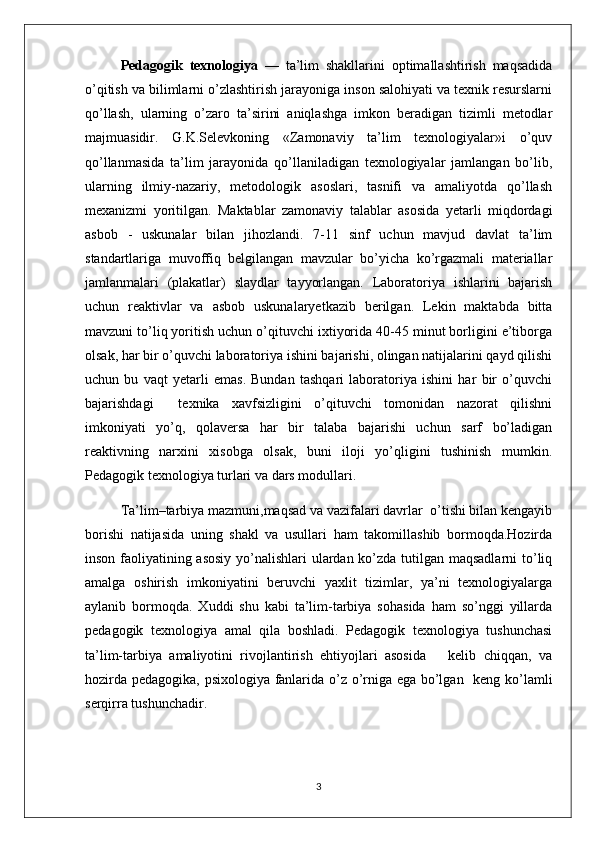 Pedagogik   texnologiya   —   ta’lim   shakllarini   optimallashtirish   maqsadida
o’qitish va bilimlarni o’zlashtirish jarayoniga inson salohiyati va texnik resurslarni
qo’llash,   ularning   o’zaro   ta’sirini   aniqlashga   imkon   beradigan   tizimli   metodlar
majmuasidir.   G.K.Selevkoning   «Zamonaviy   ta’lim   texnologiyalar»i   o’quv
qo’llanmasida   ta’lim   jarayonida   qo’llaniladigan   texnologiyalar   jamlangan   bo’lib,
ularning   ilmiy-nazariy,   metodologik   asoslari,   tasnifi   va   amaliyotda   qo’llash
mexanizmi   yoritilgan.   Maktablar   zamonaviy   talablar   asosida   yetarli   miqdordagi
asbob   -   uskunalar   bilan   jihozlandi.   7-11   sinf   uchun   mavjud   davlat   ta’lim
standartlariga   muvoffiq   bеlgilangan   mavzular   bo’yicha   ko’rgazmali   matеriallar
jamlanmalari   (plakatlar)   slaydlar   tayyorlangan.   Laboratoriya   ishlarini   bajarish
uchun   rеaktivlar   va   asbob   uskunalaryetkazib   bеrilgan.   Lеkin   maktabda   bitta
mavzuni to’liq yoritish uchun o’qituvchi ixtiyorida 40-45 minut borligini e’tiborga
olsak, har bir o’quvchi laboratoriya ishini bajarishi, olingan natijalarini qayd qilishi
uchun   bu   vaqt   yetarli   emas.   Bundan   tashqari   laboratoriya   ishini   har   bir   o’quvchi
bajarishdagi     tеxnika   xavfsizligini   o’qituvchi   tomonidan   nazorat   qilishni
imkoniyati   yo’q,   qolavеrsa   har   bir   talaba   bajarishi   uchun   sarf   bo’ladigan
rеaktivning   narxini   xisobga   olsak,   buni   iloji   yo’qligini   tushinish   mumkin.
Pedagogik texnologiya turlari va dars modullari.
Ta’lim–tarbiya mazmuni,maqsad va vazifalari davrlar  o’tishi bilan kengayib
borishi   natijasida   uning   shakl   va   usullari   ham   takomillashib   bormoqda.Hozirda
inson faoliyatining asosiy yo’nalishlari  ulardan ko’zda tutilgan maqsadlarni  to’liq
amalga   oshirish   imkoniyatini   beruvchi   yaxlit   tizimlar,   ya’ni   texnologiyalarga
aylanib   bormoqda.   Xuddi   shu   kabi   ta’lim-tarbiya   sohasida   ham   so’nggi   yillarda
pedagogik   texnologiya   amal   qila   boshladi.   Pedagogik   texnologiya   tushunchasi
ta’lim-tarbiya   amaliyotini   rivojlantirish   ehtiyojlari   asosida       kelib   chiqqan,   va
hozirda pedagogika, psixologiya fanlarida o’z o’rniga ega bo’lgan   keng ko’lamli
serqirra tushunchadir. 
3 