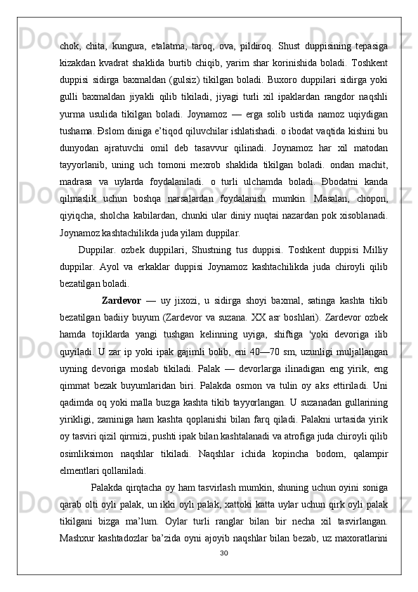 chok,   chita,   kungura,   etalatma,   taroq,   ova,   pildiroq.   Shust   duppisining   tepasiga
kizakdan   kvadrat   shaklida   burtib   chiqib,   yarim   shar   korinishida   boladi.   Toshkent
duppisi   sidirga   baxmaldan   (gulsiz)   tikilgan   boladi.   Buxoro   duppilari   sidirga   yoki
gulli   baxmaldan   jiyakli   qilib   tikiladi,   jiyagi   turli   xil   ipaklardan   rangdor   naqshli
yurma   usulida   tikilgan   boladi.   Joynamoz   —   erga   solib   ustida   namoz   uqiydigan
tushama. Đslom diniga e’tiqod qiluvchilar ishlatishadi. o ibodat vaqtida kishini bu
dunyodan   ajratuvchi   omil   deb   tasavvur   qilinadi.   Joynamoz   har   xil   matodan
tayyorlanib,   uning   uch   tomoni   mexrob   shaklida   tikilgan   boladi.   ondan   machit,
madrasa   va   uylarda   foydalaniladi.   o   turli   ulchamda   boladi.   Đbodatni   kanda
qilmaslik   uchun   boshqa   narsalardan   foydalanish   mumkin.   Masalan,   chopon,
qiyiqcha,   sholcha   kabilardan,   chunki   ular   diniy   nuqtai   nazardan   pok   xisoblanadi.
Joynamoz kashtachilikda juda yilam duppilar.
        Duppilar.   ozbek   duppilari,   Shustning   tus   duppisi.   Toshkent   duppisi   Milliy
duppilar.   Ayol   va   erkaklar   duppisi   Joynamoz   kashtachilikda   juda   chiroyli   qilib
bezatilgan boladi.   
                  Zardevor   —   uy   jixozi,   u   sidirga   shoyi   baxmal,   satinga   kashta   tikib
bezatilgan   badiiy   buyum   (Zardevor   va   suzana.   XX   asr   boshlari).   Zardevor   ozbek
hamda   tojiklarda   yangi   tushgan   kelinning   uyiga,   shiftiga   'yoki   devoriga   ilib
quyiladi.   U   zar   ip   yoki   ipak   gajimli   bolib,   eni   40—70   sm,   uzunligi   muljallangan
uyning   devoriga   moslab   tikiladi.   Palak   —   devorlarga   ilinadigan   eng   yirik,   eng
qimmat   bezak   buyumlaridan   biri.   Palakda   osmon   va   tulin   oy   aks   ettiriladi.   Uni
qadimda oq yoki malla buzga kashta  tikib tayyorlangan. U suzanadan gullarining
yirikligi,  zaminiga   ham   kashta   qoplanishi   bilan  farq  qiladi.   Palakni   urtasida   yirik
oy tasviri qizil qirmizi, pushti ipak bilan kashtalanadi va atrofiga juda chiroyli qilib
osimliksimon   naqshlar   tikiladi.   Naqshlar   ichida   kopincha   bodom,   qalampir
elmentlari qollaniladi. 
                   Palakda qirqtacha oy ham tasvirlash mumkin, shuning uchun oyini soniga
qarab olti  oyli  palak, un ikki  oyli  palak, xattoki  katta uylar  uchun qirk oyli palak
tikilgani   bizga   ma’lum.   Oylar   turli   ranglar   bilan   bir   necha   xil   tasvirlangan.
Mashxur   kashtadozlar   ba’zida   oyni   ajoyib   naqshlar   bilan   bezab,   uz   maxoratlarini
30 