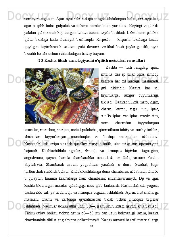 namoyon   etganlar.   Agar   oyni   ichi   sidirga   rangda   ifodalangan   bolsa,   uni   oypalak,
agar   naqshli   bolsa   gulpalak   va   xokazo   nomlar   bilan   yuritiladi.   Keyingi   vaqtlarda
palakni qul mexnati kop bolgani uchun suzana deyila boshladi. Lekin hozir palakni
qulda   tikishga   katta   ahamiyat   berillloqda.   Kirpech   —   kirpush,   tokchaga   taxlab
quyilgan   kiyimkechak   ustidan   yoki   devorni   vertikal   bush   joylariga   ilib,   uyni
bezatib turishi uchun ishlatiladigan badiiy buyum. 
2.3   Kashta tikish texnologiyasini o’qitish metodlari va usullari
    Kashta   —   turli   rangdagi   ipak,
mulina,   zar   ip   bilan   igna,   ilmoqli
bigizda   har   xil   matoga   mashinada
gul   tikishdir.   Kashta   har   xil
kiyimlarga,   ruzgor   buyumlariga
tikiladi. Kashtachilikda mato, kigiz,
charm,   karton,   zigir,   jun,   ipak,
sun’iy   iplar,   zar   iplar,   mayin   sim,
xom   charmdan   tayyorlangan
tasmalar, munchoq, marjon, metall pulakcha, qimmatbaxo tabiiy va sun’iy toshlar,
shishadan   tayyorlangan   munchoqlar   va   boshqa   materiallar   ishlatiladi.
Kashtachilikda   oziga   xos   ish   qurollari   mavjud   bolib,   ular   oziga   xos   operatsiyani
bajaradi.   Kashtachilikda   ignalar,   ilmoqli   va   ilmoqsiz   bigizlar,   tugnagich,
angishvona,   qaychi   hamda   chambaraklar   ishlatiladi.   oz   Xalq   rassomi   Fazilat
Saydalieva.   Shambarak   asosan   yogochdan   yasaladi,   u   doira,   kvadrat,   tugri
turtburchak shaklida boladi. Kichik kashtalarga doira chambarak ishlatiladi, chunki
u   qulaydir.   hamma   kashtalarga   ham   chambarak   ishlatilavermaydi.   Đp   va   igna
kashta   tikiladigan  matolar   qalinligiga   mos   qilib  tanlanadi.   Kashtachilikda   yogoch
dastali  ikki xil, ya’ni  ilmoqli  va ilmoqsiz bigizlar ishlatiladi. Ayrim materiallarga
masalan,   charm   va   kartonga   qiynalmasdan   tikish   uchun   ilmoqsiz   bigizlar
ishlatiladi. Naqshlar uchun utkir uchli 10—1g sm uzunlikdagi qaychilar ishlatiladi.
Tikish   qulay   bolishi   uchun   qatim   o0—60   sm   dan   uzun   bolmasligi   lozim,   kashta
chambarakda tikilsa angishvona qollanilmaydi. Naqsh nusxasi har xil materiallarga
31 