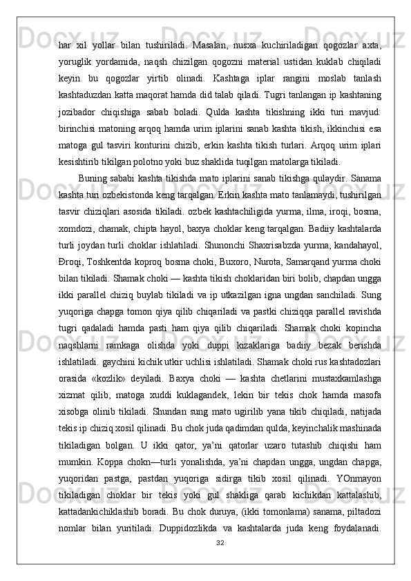 har   xil   yollar   bilan   tushiriladi.   Masalan,   nusxa   kuchiriladigan   qogozlar   axta,
yoruglik   yordamida,   naqsh   chizilgan   qogozni   material   ustidan   kuklab   chiqiladi
keyin   bu   qogozlar   yirtib   olinadi.   Kashtaga   iplar   rangini   moslab   tanlash
kashtaduzdan katta maqorat hamda did talab qiladi. Tugri tanlangan ip kashtaning
jozibador   chiqishiga   sabab   boladi.   Qulda   kashta   tikishning   ikki   turi   mavjud:
birinchisi   matoning   arqoq   hamda   urim   iplarini   sanab   kashta   tikish,   ikkinchisi   esa
matoga   gul   tasviri   konturini   chizib,   erkin   kashta   tikish   turlari.   Arqoq   urim   iplari
kesishtirib tikilgan polotno yoki buz shaklida tuqilgan matolarga tikiladi. 
           Buning sababi kashta tikishda mato iplarini sanab tikishga qulaydir. Sanama
kashta turi ozbekistonda keng tarqalgan. Erkin kashta mato tanlamaydi, tushirilgan
tasvir chiziqlari asosida tikiladi. ozbek kashtachiligida yurma, ilma, iroqi, bosma,
xomdozi, chamak, chipta hayol, baxya choklar keng tarqalgan. Badiiy kashtalarda
turli   joydan  turli   choklar   ishlatiladi.   Shunonchi   Shaxrisabzda   yurma,   kandahayol,
Đroqi, Toshkentda koproq bosma choki, Buxoro, Nurota, Samarqand yurma choki
bilan tikiladi. Shamak choki — kashta tikish choklaridan biri bolib, chapdan ungga
ikki   parallel  chiziq   buylab  tikiladi  va   ip  utkazilgan   igna  ungdan  sanchiladi.   Sung
yuqoriga chapga  tomon qiya qilib chiqariladi  va  pastki  chiziqqa parallel  ravishda
tugri   qadaladi   hamda   pasti   ham   qiya   qilib   chiqariladi.   Shamak   choki   kopincha
naqshlarni   ramkaga   olishda   yoki   duppi   kizaklariga   badiiy   bezak   berishda
ishlatiladi. gaychini kichik utkir uchlisi ishlatiladi. Shamak choki rus kashtadozlari
orasida   «kozlik»   deyiladi.   Baxya   choki   —   kashta   chetlarini   mustaxkamlashga
xizmat   qilib,   matoga   xuddi   kuklagandek,   lekin   bir   tekis   chok   hamda   masofa
xisobga   olinib   tikiladi.   Shundan   sung   mato   ugirilib   yana   tikib   chiqiladi,   natijada
tekis ip chiziq xosil qilinadi. Bu chok juda qadimdan qulda, keyinchalik mashinada
tikiladigan   bolgan.   U   ikki   qator,   ya’ni   qatorlar   uzaro   tutashib   chiqishi   ham
mumkin.   Koppa   chokn—turli   yonalishda,   ya’ni   chapdan   ungga,   ungdan   chapga,
yuqoridan   pastga,   pastdan   yuqoriga   sidirga   tikib   xosil   qilinadi.   YOnmayon
tikiladigan   choklar   bir   tekis   yoki   gul   shakliga   qarab   kichikdan   kattalashib,
kattadankichiklashib boradi. Bu chok duruya, (ikki tomonlama) sanama, piltadozi
nomlar   bilan   yuritiladi.   Duppidozlikda   va   kashtalarda   juda   keng   foydalanadi.
32 