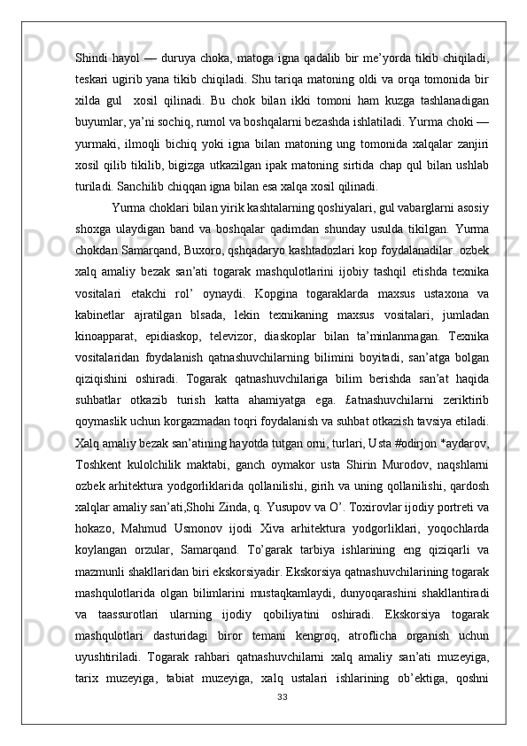 Shindi   hayol   —   duruya   choka,   matoga   igna   qadalib   bir   me’yorda   tikib   chiqiladi,
teskari ugirib yana tikib chiqiladi. Shu tariqa matoning oldi va orqa tomonida bir
xilda   gul     xosil   qilinadi.   Bu   chok   bilan   ikki   tomoni   ham   kuzga   tashlanadigan
buyumlar, ya’ni sochiq, rumol va boshqalarni bezashda ishlatiladi. Yurma choki —
yurmaki,   ilmoqli   bichiq   yoki   igna   bilan   matoning   ung   tomonida   xalqalar   zanjiri
xosil   qilib   tikilib,   bigizga   utkazilgan   ipak   matoning   sirtida   chap   qul   bilan   ushlab
turiladi. Sanchilib chiqqan igna bilan esa xalqa xosil qilinadi. 
           Yurma choklari bilan yirik kashtalarning qoshiyalari, gul vabarglarni asosiy
shoxga   ulaydigan   band   va   boshqalar   qadimdan   shunday   usulda   tikilgan.   Yurma
chokdan Samarqand, Buxoro, qshqadaryo kashtadozlari kop foydalanadilar. ozbek
xalq   amaliy   bezak   san’ati   togarak   mashqulotlarini   ijobiy   tashqil   etishda   texnika
vositalari   etakchi   rol’   oynaydi.   Kopgina   togaraklarda   maxsus   ustaxona   va
kabinetlar   ajratilgan   blsada,   lekin   texnikaning   maxsus   vositalari,   jumladan
kinoapparat,   epidiaskop,   televizor,   diaskoplar   bilan   ta’minlanmagan.   Texnika
vositalaridan   foydalanish   qatnashuvchilarning   bilimini   boyitadi,   san’atga   bolgan
qiziqishini   oshiradi.   Togarak   qatnashuvchilariga   bilim   berishda   san’at   haqida
suhbatlar   otkazib   turish   katta   ahamiyatga   ega.   £atnashuvchilarni   zeriktirib
qoymaslik uchun korgazmadan toqri foydalanish va suhbat otkazish tavsiya etiladi.
Xalq amaliy bezak san’atining hayotda tutgan orni, turlari, Usta #odirjon *aydarov,
Toshkent   kulolchilik   maktabi,   ganch   oymakor   usta   Shirin   Murodov,   naqshlarni
ozbek arhitektura yodgorliklarida qollanilishi, girih va uning qollanilishi, qardosh
xalqlar amaliy san’ati,Shohi Zinda, q. Yusupov va O’. Toxirovlar ijodiy portreti va
hokazo,   Mahmud   Usmonov   ijodi   Xiva   arhitektura   yodgorliklari,   yoqochlarda
koylangan   orzular,   Samarqand.   To’garak   tarbiya   ishlarining   eng   qiziqarli   va
mazmunli shakllaridan biri ekskorsiyadir. Ekskorsiya qatnashuvchilarining togarak
mashqulotlarida   olgan   bilimlarini   mustaqkamlaydi,   dunyoqarashini   shakllantiradi
va   taassurotlari   ularning   ijodiy   qobiliyatini   oshiradi.   Ekskorsiya   togarak
mashqulotlari   dasturidagi   biror   temani   kengroq,   atroflicha   organish   uchun
uyushtiriladi.   Togarak   rahbari   qatnashuvchilarni   xalq   amaliy   san’ati   muzeyiga,
tarix   muzeyiga,   tabiat   muzeyiga,   xalq   ustalari   ishlarining   ob’ektiga,   qoshni
33 