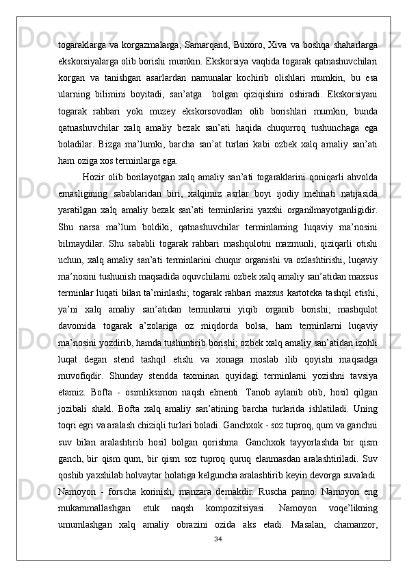 togaraklarga   va   korgazmalarga,   Samarqand,   Buxoro,   Xiva   va   boshqa   shaharlarga
ekskorsiyalarga olib borishi mumkin. Ekskorsiya vaqtida togarak qatnashuvchilari
korgan   va   tanishgan   asarlardan   namunalar   kochirib   olishlari   mumkin,   bu   esa
ularning   bilimini   boyitadi,   san’atga     bolgan   qiziqishini   oshiradi.   Ekskorsiyani
togarak   rahbari   yoki   muzey   ekskorsovodlari   olib   borishlari   mumkin,   bunda
qatnashuvchilar   xalq   amaliy   bezak   san’ati   haqida   chuqurroq   tushunchaga   ega
boladilar.   Bizga   ma’lumki,   barcha   san’at   turlari   kabi   ozbek   xalq   amaliy   san’ati
ham oziga xos terminlarga ega.
              Hozir   olib   borilayotgan   xalq   amaliy   san’ati   togaraklarini   qoniqarli   ahvolda
emasligining   sabablaridan   biri,   xalqimiz   asrlar   boyi   ijodiy   mehnati   natijasida
yaratilgan   xalq   amaliy   bezak   san’ati   terminlarini   yaxshi   organilmayotganligidir.
Shu   narsa   ma’lum   boldiki,   qatnashuvchilar   terminlarning   luqaviy   ma’nosini
bilmaydilar.   Shu   sababli   togarak   rahbari   mashqulotni   mazmunli,   qiziqarli   otishi
uchun,   xalq   amaliy   san’ati   terminlarini   chuqur   organishi   va   ozlashtirishi,   luqaviy
ma’nosini tushunish maqsadida oquvchilarni ozbek xalq amaliy san’atidan maxsus
terminlar luqati bilan ta’minlashi; togarak rahbari maxsus kartoteka tashqil etishi,
ya’ni   xalq   amaliy   san’atidan   terminlarni   yiqib   organib   borishi;   mashqulot
davomida   togarak   a’zolariga   oz   miqdorda   bolsa,   ham   terminlarni   luqaviy
ma’nosini yozdirib, hamda tushuntirib borishi; ozbek xalq amaliy san’atidan izohli
luqat   degan   stend   tashqil   etishi   va   xonaga   moslab   ilib   qoyishi   maqsadga
muvofiqdir.   Shunday   stendda   taxminan   quyidagi   terminlarni   yozishni   tavsiya
etamiz.   Bofta   -   osimliksimon   naqsh   elmenti.   Tanob   aylanib   otib,   hosil   qilgan
jozibali   shakl.   Bofta   xalq   amaliy   san’atining   barcha   turlarida   ishlatiladi.   Uning
toqri egri va aralash chiziqli turlari boladi. Ganchxok - soz tuproq, qum va ganchni
suv   bilan   aralashtirib   hosil   bolgan   qorishma.   Ganchxok   tayyorlashda   bir   qism
ganch,   bir   qism   qum,   bir   qism   soz   tuproq   quruq   elanmasdan   aralashtiriladi.   Suv
qoshib yaxshilab holvaytar holatiga kelguncha aralashtirib keyin devorga suvaladi.
Namoyon   -   forscha   korinish,   manzara   demakdir.   Ruscha   panno.   Namoyon   eng
mukammallashgan   etuk   naqsh   kompozitsiyasi.   Namoyon   voqe’likning
umumlashgan   xalq   amaliy   obrazini   ozida   aks   etadi.   Masalan,   chamanzor,
34 